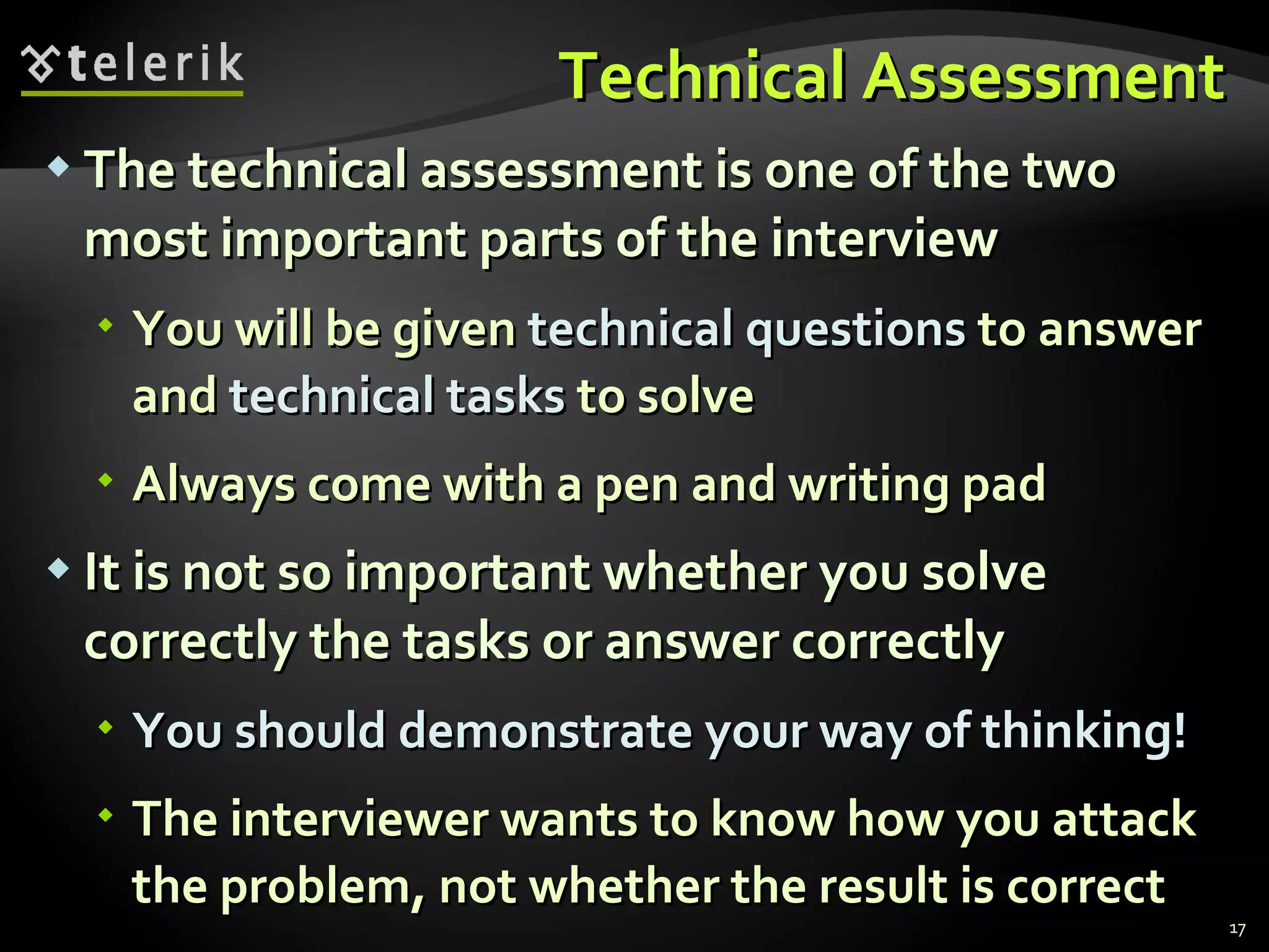 Technical AssessmentTechnical Assessment
 The technical assessment is one of the twoThe technical assessment is one of the two
most important parts of the interviewmost important parts of the interview
 You will be givenYou will be given technical questionstechnical questions to answerto answer
andand technical taskstechnical tasks to solveto solve
 Always come with a pen and writing padAlways come with a pen and writing pad
 It is not so important whether you solveIt is not so important whether you solve
correctly the tasks or answer correctlycorrectly the tasks or answer correctly
 You should demonstrate your way of thinking!You should demonstrate your way of thinking!
 The interviewer wants to know how you attackThe interviewer wants to know how you attack
the problem, not whether the result is correctthe problem, not whether the result is correct
17
 