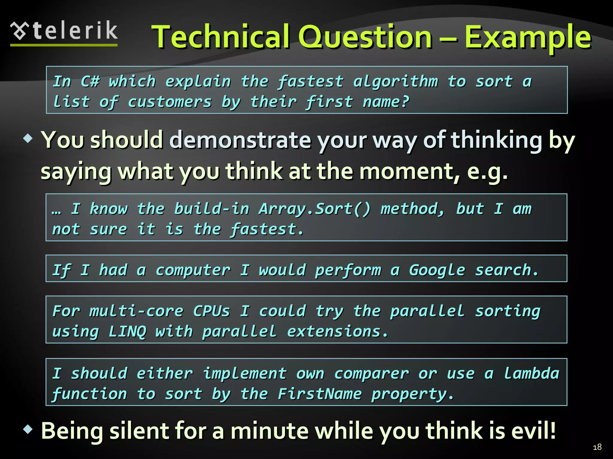 Technical Question – ExampleTechnical Question – Example
 You shouldYou should demonstrate your way of thinkingdemonstrate your way of thinking byby
saying what you think at the moment, e.g.saying what you think at the moment, e.g.
 Being silent for a minute while you think is evil!Being silent for a minute while you think is evil! 18
In C# which explain the fastest algorithm to sort aIn C# which explain the fastest algorithm to sort a
list of customers by their first name?list of customers by their first name?
…… I know the build-in Array.Sort() method, but I amI know the build-in Array.Sort() method, but I am
not sure it is the fastest.not sure it is the fastest.
If I had a computer I would perform a Google search.If I had a computer I would perform a Google search.
For multi-core CPUs I could try the parallel sortingFor multi-core CPUs I could try the parallel sorting
using LINQ with parallel extensions.using LINQ with parallel extensions.
I should either implement own comparer or use a lambdaI should either implement own comparer or use a lambda
function to sort by the FirstName property.function to sort by the FirstName property.
 