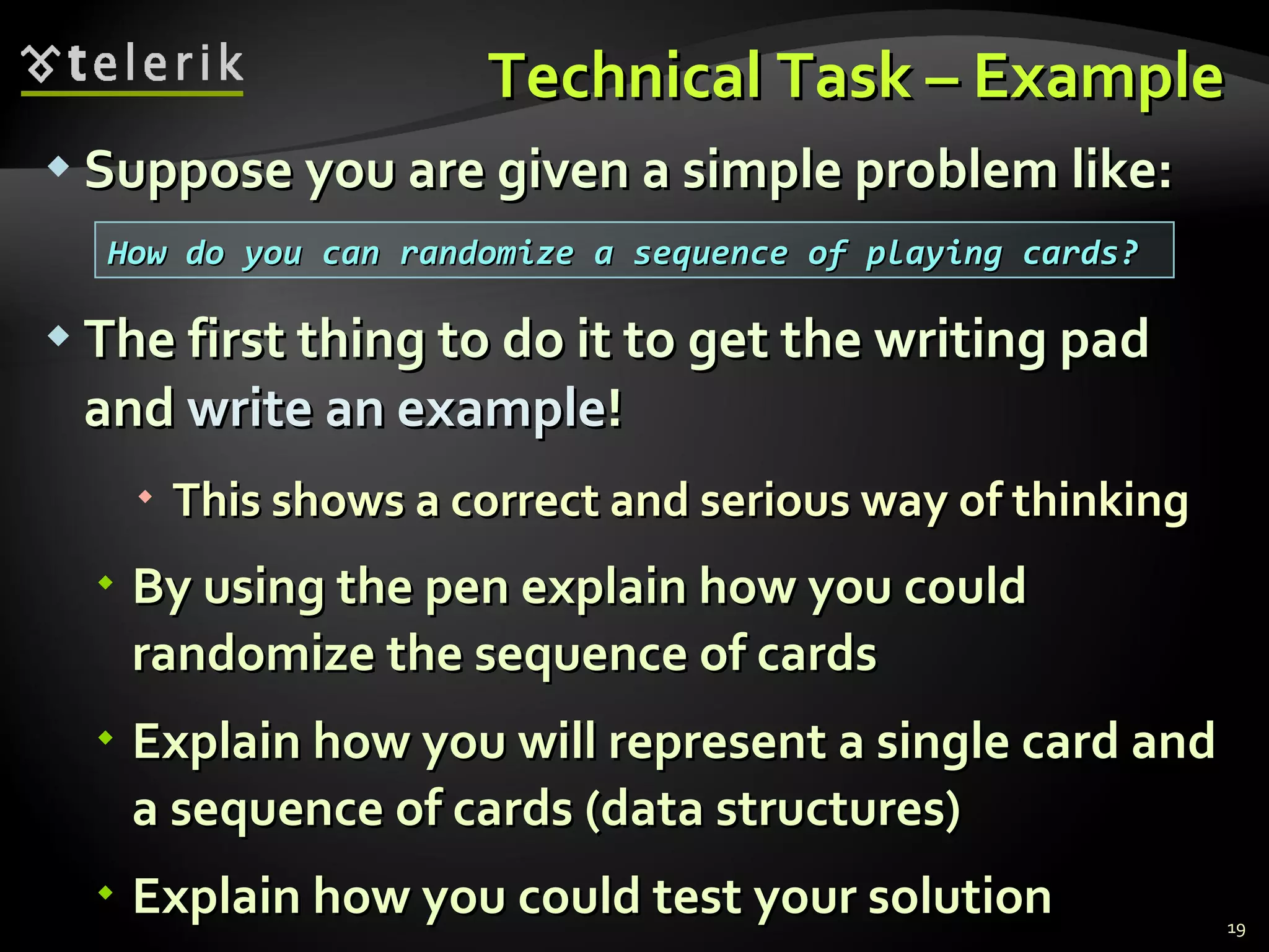 Technical Task – ExampleTechnical Task – Example
 Suppose you are given a simple problem like:Suppose you are given a simple problem like:
 The first thing to do it to get the writing padThe first thing to do it to get the writing pad
andand write an examplewrite an example!!
 This shows a correct and serious way of thinkingThis shows a correct and serious way of thinking
 By using the pen explain how you couldBy using the pen explain how you could
randomize the sequence of cardsrandomize the sequence of cards
 Explain how you will represent a single card andExplain how you will represent a single card and
a sequence of cards (data structures)a sequence of cards (data structures)
 Explain how you could test your solutionExplain how you could test your solution 19
How do you can randomize a sequence of playing cards?How do you can randomize a sequence of playing cards?
 
