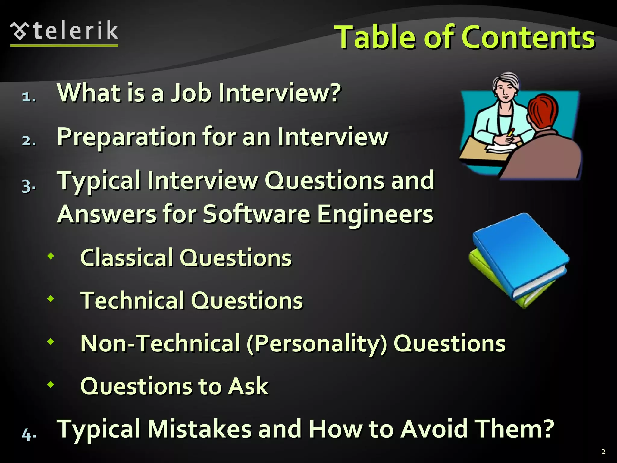 Table of ContentsTable of Contents
1.1. What is a Job Interview?What is a Job Interview?
2.2. Preparation for an InterviewPreparation for an Interview
3.3. Typical Interview Questions andTypical Interview Questions and
Answers for Software EngineersAnswers for Software Engineers
 Classical QuestionsClassical Questions
 Technical QuestionsTechnical Questions
 Non-Technical (Personality) QuestionsNon-Technical (Personality) Questions
 Questions to AskQuestions to Ask
4.4. Typical Mistakes and How to Avoid Them?Typical Mistakes and How to Avoid Them?
2
 