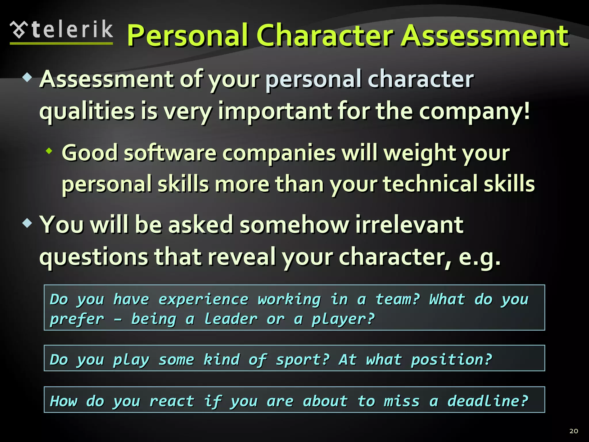 Personal Character AssessmentPersonal Character Assessment
 Assessment of yourAssessment of your personal characterpersonal character
qualities is very important for the company!qualities is very important for the company!
 Good software companies will weight yourGood software companies will weight your
personal skills more than your technical skillspersonal skills more than your technical skills
 You will be asked somehow irrelevantYou will be asked somehow irrelevant
questions that reveal your character, e.g.questions that reveal your character, e.g.
20
Do you have experience working in a team? What do youDo you have experience working in a team? What do you
prefer – being a leader or a player?prefer – being a leader or a player?
Do you play some kind of sport? At what position?Do you play some kind of sport? At what position?
How do you react if you are about to miss a deadline?How do you react if you are about to miss a deadline?
 