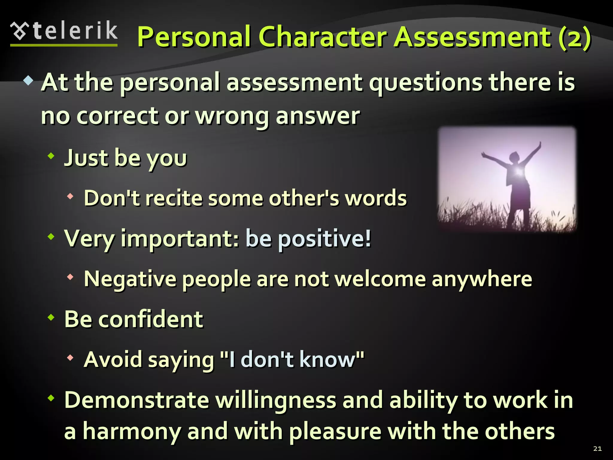 Personal Character Assessment (2)Personal Character Assessment (2)
 At the personal assessment questions there isAt the personal assessment questions there is
no correct or wrong answerno correct or wrong answer
 Just be youJust be you
 Don't recite some other's wordsDon't recite some other's words
 Very important:Very important: be positive!be positive!
 Negative people are not welcome anywhereNegative people are not welcome anywhere
 Be confidentBe confident
 Avoid saying "Avoid saying "I don't knowI don't know""
 Demonstrate willingness and ability to work inDemonstrate willingness and ability to work in
a harmony and with pleasure with the othersa harmony and with pleasure with the others 21
 