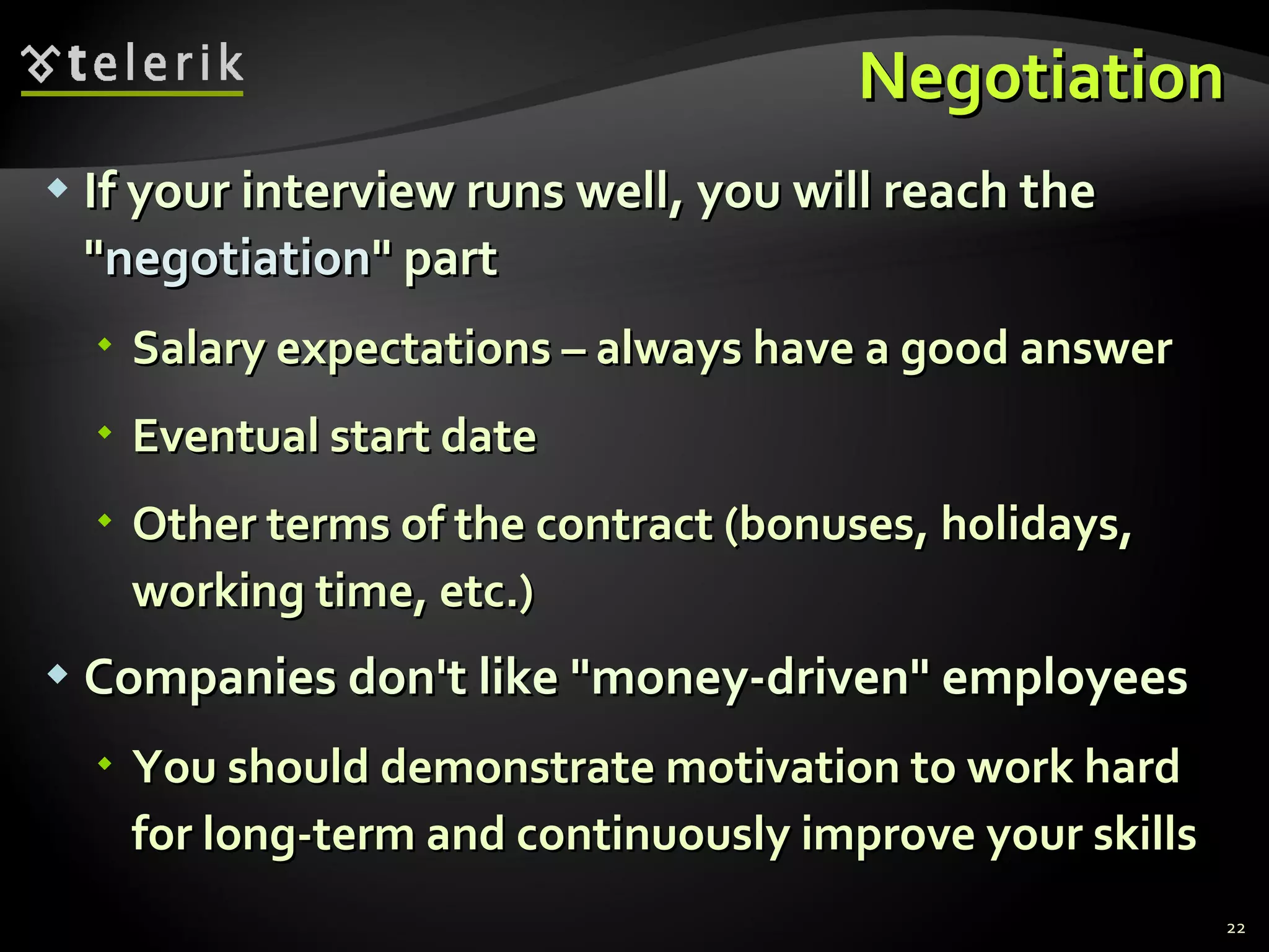 NegotiationNegotiation
 If your interview runs well, you will reach theIf your interview runs well, you will reach the
""negotiationnegotiation" part" part
 Salary expectations – always have a good answerSalary expectations – always have a good answer
 Eventual start dateEventual start date
 Other terms of the contract (bonuses, holidays,Other terms of the contract (bonuses, holidays,
working time, etc.)working time, etc.)
 Companies don't like "money-driven" employeesCompanies don't like "money-driven" employees
 You should demonstrate motivation to work hardYou should demonstrate motivation to work hard
for long-term and continuously improve your skillsfor long-term and continuously improve your skills
22
 