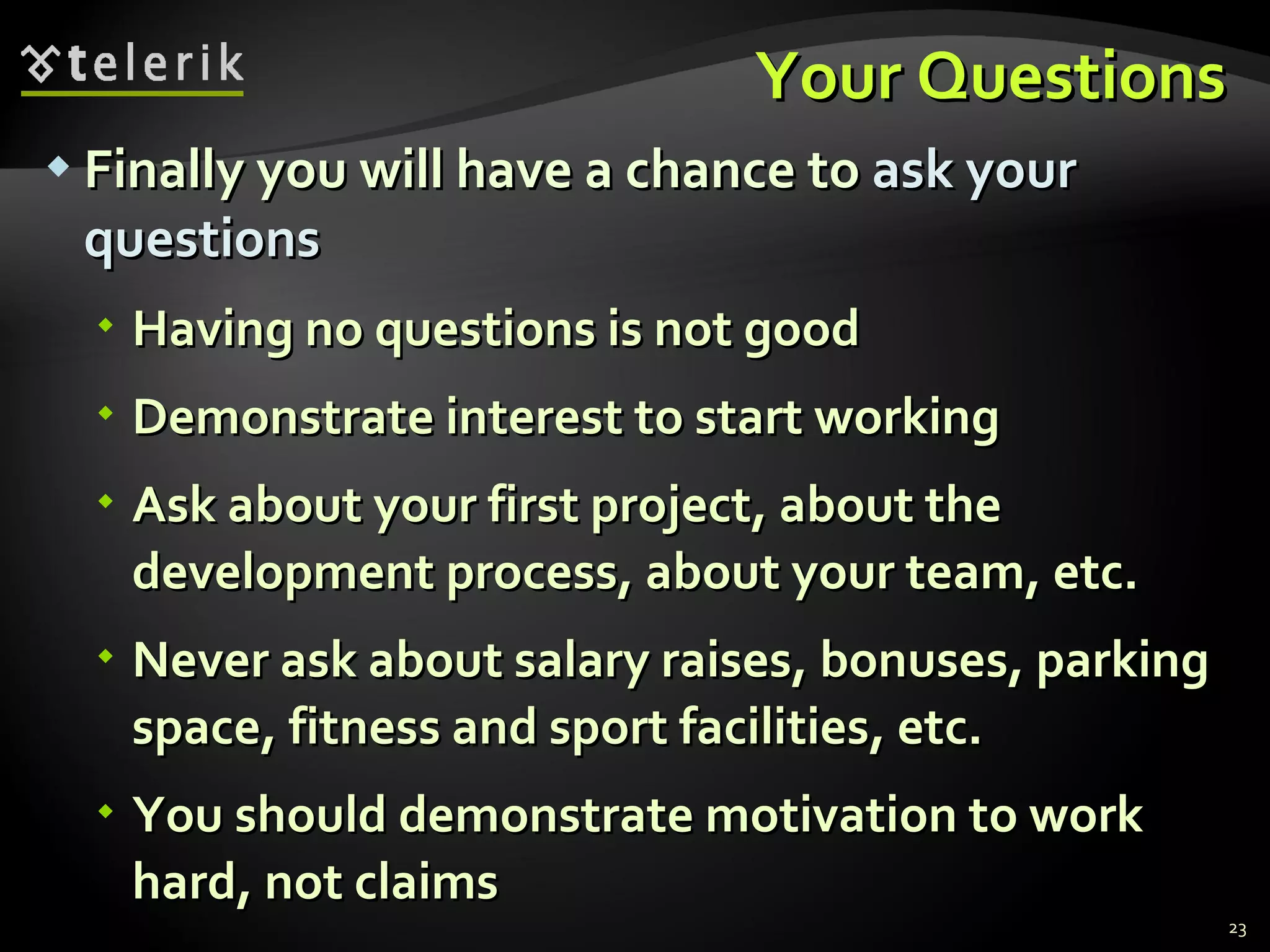Your QuestionsYour Questions
 Finally you will have a chance toFinally you will have a chance to ask yourask your
questionsquestions
 Having no questions is not goodHaving no questions is not good
 Demonstrate interest to start workingDemonstrate interest to start working
 Ask about your first project, about theAsk about your first project, about the
development process, about your team, etc.development process, about your team, etc.
 Never ask about salary raises, bonuses, parkingNever ask about salary raises, bonuses, parking
space, fitness and sport facilities, etc.space, fitness and sport facilities, etc.
 You should demonstrate motivation to workYou should demonstrate motivation to work
hard, not claimshard, not claims
23
 
