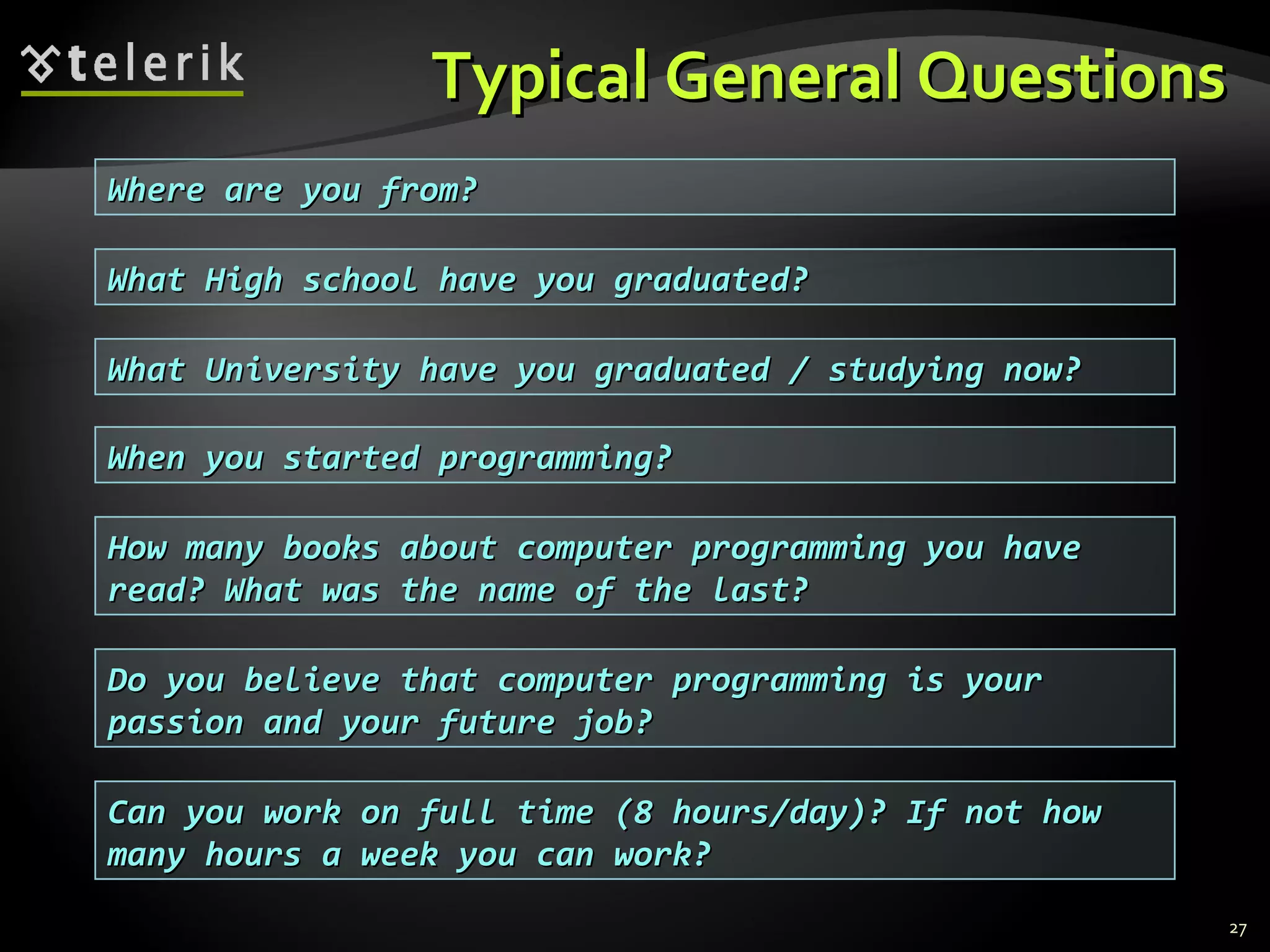 Typical General QuestionsTypical General Questions
27
Where are you from?Where are you from?
What High school have you graduated?What High school have you graduated?
What University have you graduated / studying now?What University have you graduated / studying now?
When you started programming?When you started programming?
How many books about computer programming you haveHow many books about computer programming you have
read? What was the name of the last?read? What was the name of the last?
Do you believe that computer programming is yourDo you believe that computer programming is your
passion and your future job?passion and your future job?
Can you work on full time (8 hours/day)? If not howCan you work on full time (8 hours/day)? If not how
many hours a week you can work?many hours a week you can work?
 