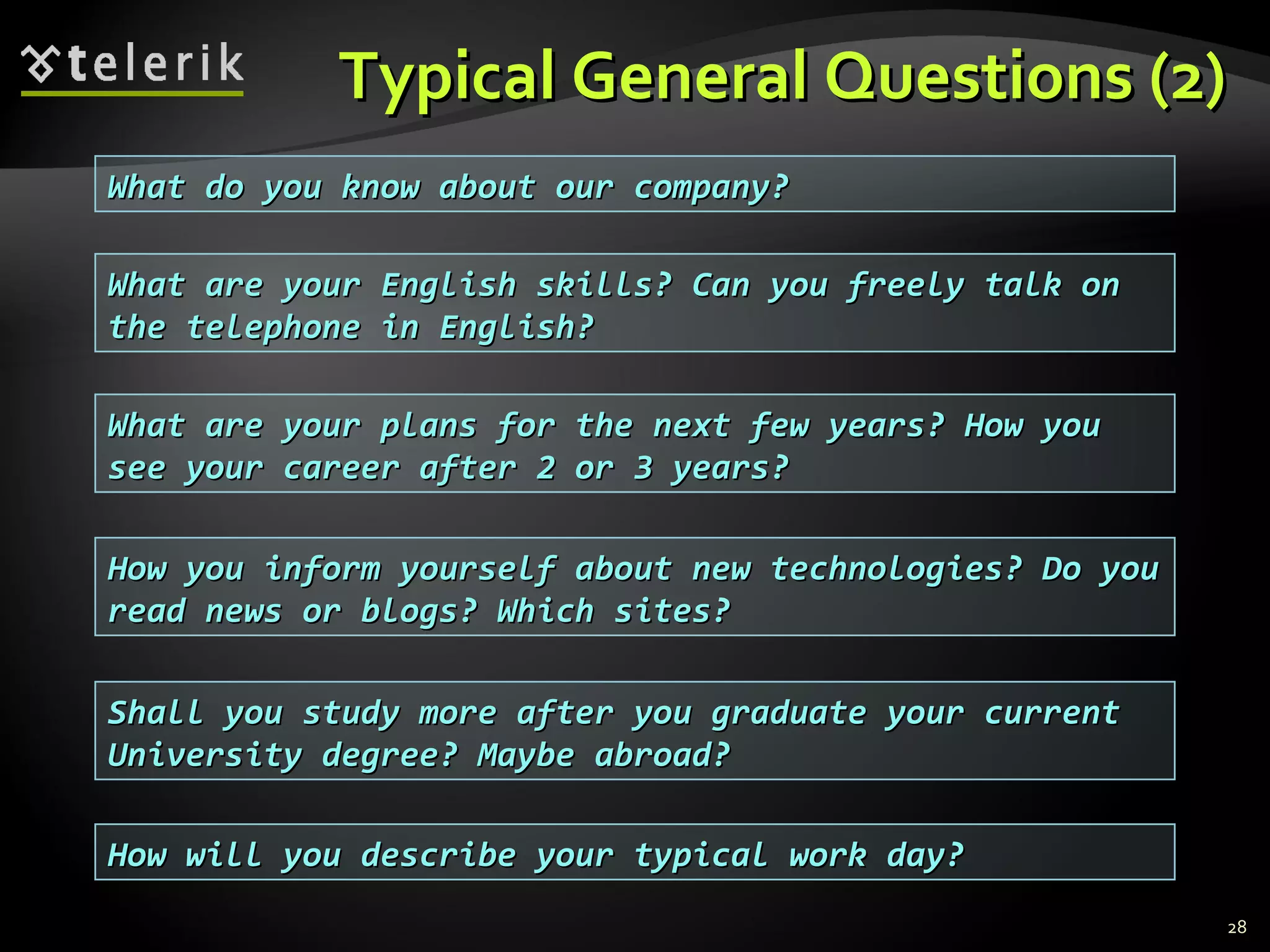 Typical General Questions (2)Typical General Questions (2)
28
What are your English skills? Can you freely talk onWhat are your English skills? Can you freely talk on
the telephone in English?the telephone in English?
What are your plans for the next few years? How youWhat are your plans for the next few years? How you
see your career after 2 or 3 years?see your career after 2 or 3 years?
How you inform yourself about new technologies? Do youHow you inform yourself about new technologies? Do you
read news or blogs? Which sites?read news or blogs? Which sites?
Shall you study more after you graduate your currentShall you study more after you graduate your current
University degree? Maybe abroad?University degree? Maybe abroad?
How will you describe your typical work day?How will you describe your typical work day?
What do you know about our company?What do you know about our company?
 