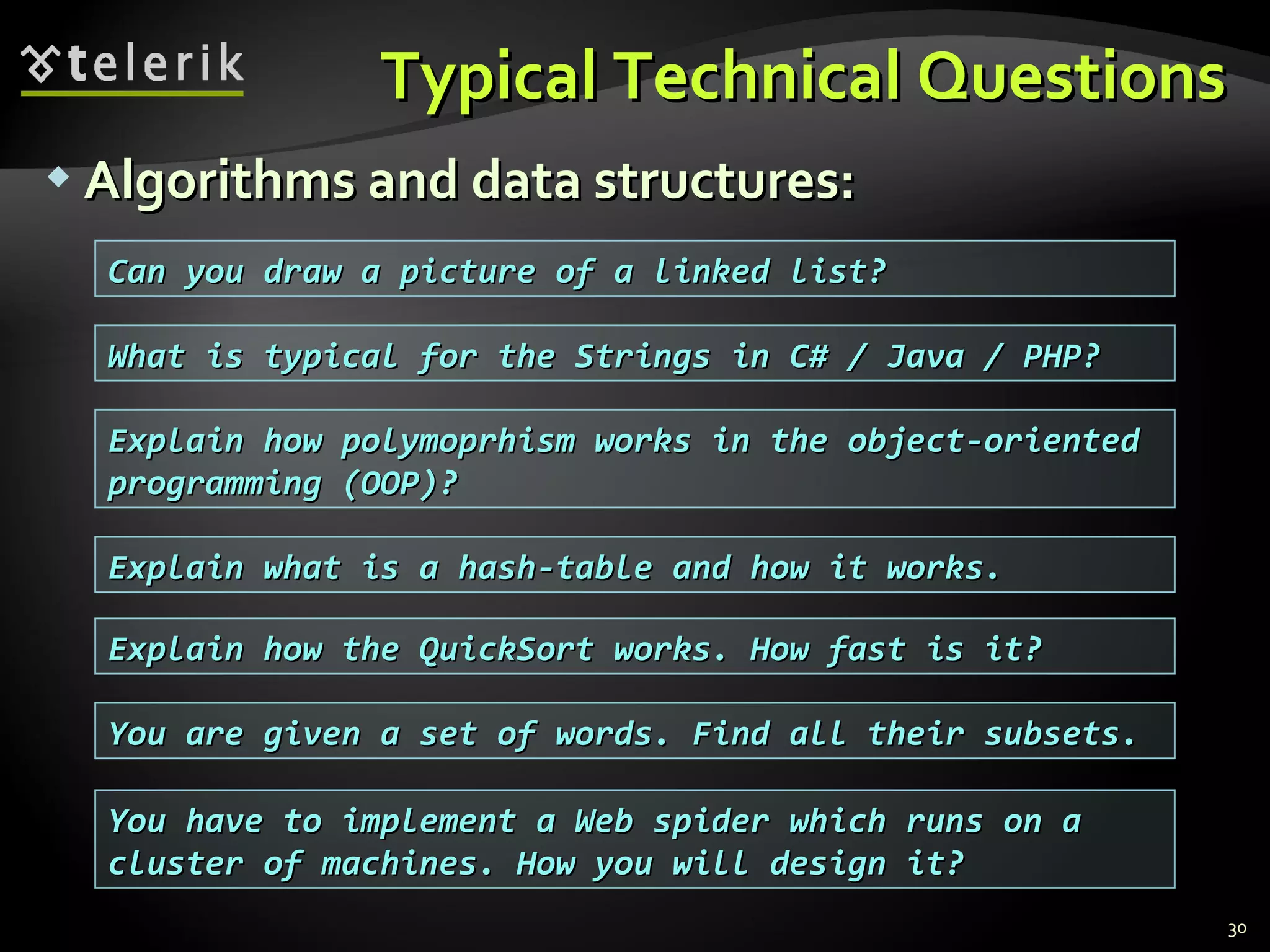 Typical Technical QuestionsTypical Technical Questions
 Algorithms and data structures:Algorithms and data structures:
30
Explain what is a hash-table and how it works.Explain what is a hash-table and how it works.
Explain how the QuickSort works. How fast is it?Explain how the QuickSort works. How fast is it?
You are given a set of words. Find all their subsets.You are given a set of words. Find all their subsets.
Can you draw a picture of a linked list?Can you draw a picture of a linked list?
You have to implement a Web spider which runs on aYou have to implement a Web spider which runs on a
cluster of machines. How you will design it?cluster of machines. How you will design it?
Explain how polymoprhism works in the object-orientedExplain how polymoprhism works in the object-oriented
programming (OOP)?programming (OOP)?
What is typical for the Strings in C# / Java / PHP?What is typical for the Strings in C# / Java / PHP?
 