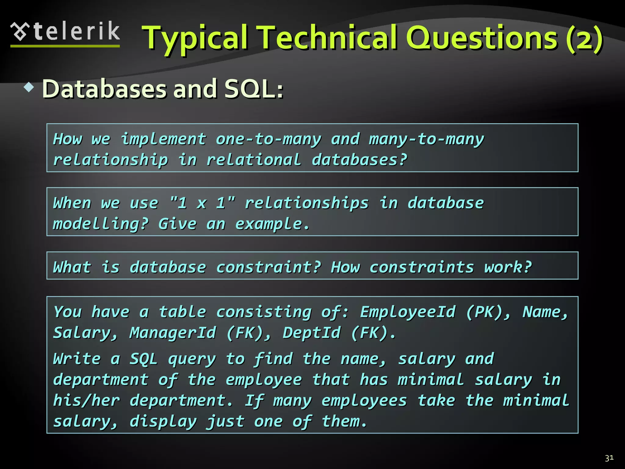 Typical Technical Questions (2)Typical Technical Questions (2)
 Databases and SQL:Databases and SQL:
31
What is database constraint? How constraints work?What is database constraint? How constraints work?
You have a table consisting of: EmployeeId (PK), Name,You have a table consisting of: EmployeeId (PK), Name,
Salary, ManagerId (FK), DeptId (FK).Salary, ManagerId (FK), DeptId (FK).
Write a SQL query to find the name, salary andWrite a SQL query to find the name, salary and
department of the employee that has minimal salary indepartment of the employee that has minimal salary in
his/her department. If many employees take the minimalhis/her department. If many employees take the minimal
salary, display just one of them.salary, display just one of them.
How we implement one-to-many and many-to-manyHow we implement one-to-many and many-to-many
relationship in relational databases?relationship in relational databases?
When we use "1 x 1" relationships in databaseWhen we use "1 x 1" relationships in database
modelling? Give an example.modelling? Give an example.
 