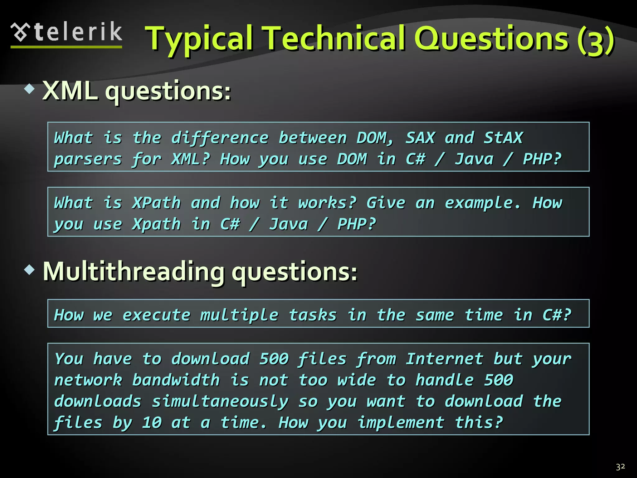 Typical Technical Questions (3)Typical Technical Questions (3)
 XML questions:XML questions:
 Multithreading questions:Multithreading questions:
32
How we execute multiple tasks in the same time in C#?How we execute multiple tasks in the same time in C#?
What is the difference between DOM, SAX and StAXWhat is the difference between DOM, SAX and StAX
parsers for XML? How you use DOM in C# / Java / PHP?parsers for XML? How you use DOM in C# / Java / PHP?
What is XPath and how it works? Give an example. HowWhat is XPath and how it works? Give an example. How
you use Xpath in C# / Java / PHP?you use Xpath in C# / Java / PHP?
You have to download 500 files from Internet but yourYou have to download 500 files from Internet but your
network bandwidth is not too wide to handle 500network bandwidth is not too wide to handle 500
downloads simultaneously so you want to download thedownloads simultaneously so you want to download the
files by 10 at a time. How you implement this?files by 10 at a time. How you implement this?
 
