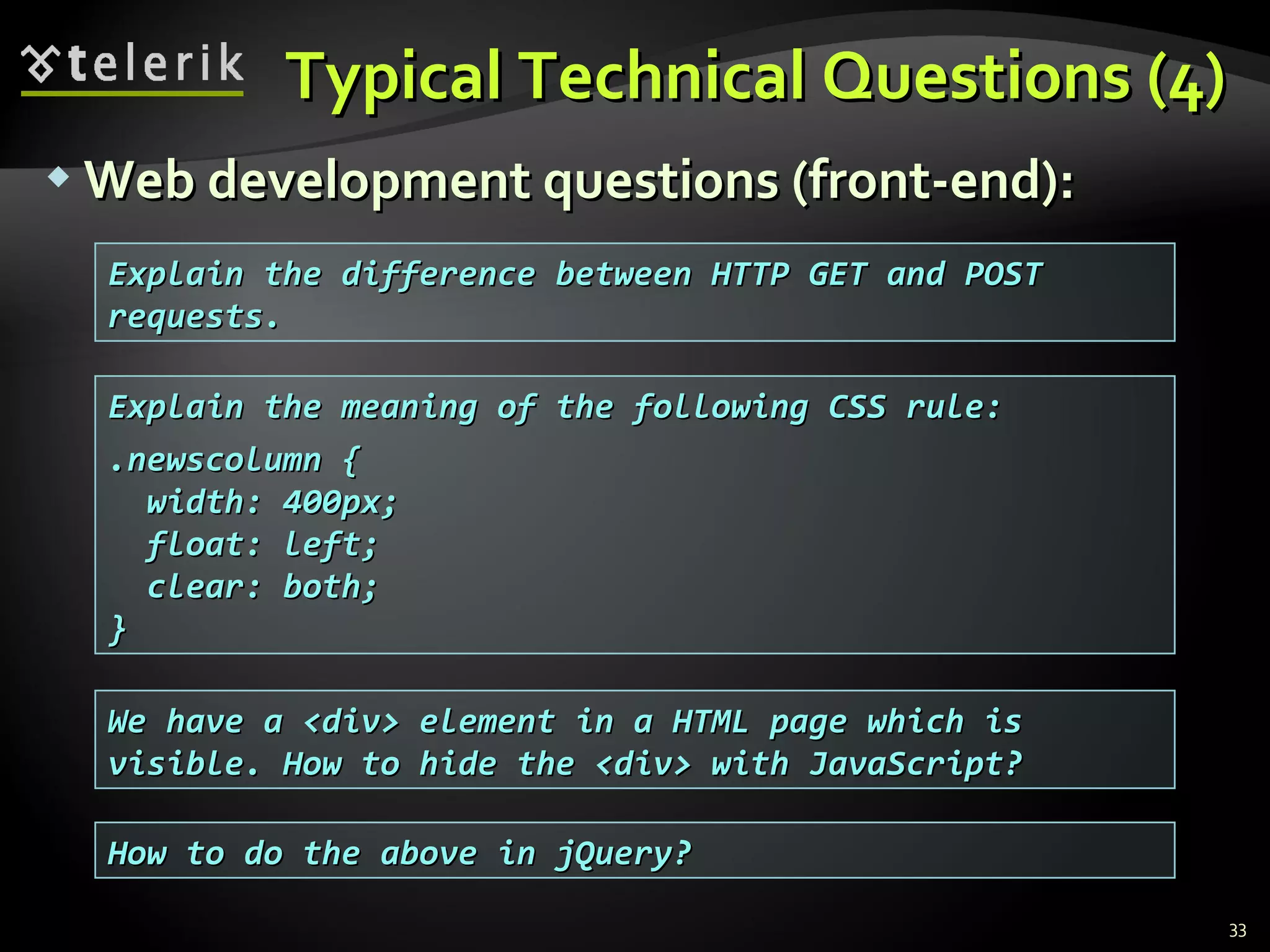 Typical Technical Questions (4)Typical Technical Questions (4)
 Web development questions (front-end):Web development questions (front-end):
33
Explain the meaning of the following CSS rule:Explain the meaning of the following CSS rule:
.newscolumn {.newscolumn {
width: 400px;width: 400px;
float: left;float: left;
clear: both;clear: both;
}}
Explain the difference between HTTP GET and POSTExplain the difference between HTTP GET and POST
requests.requests.
We have a <div> element in a HTML page which isWe have a <div> element in a HTML page which is
visible. How to hide the <div> with JavaScript?visible. How to hide the <div> with JavaScript?
How to do the above in jQuery?How to do the above in jQuery?
 