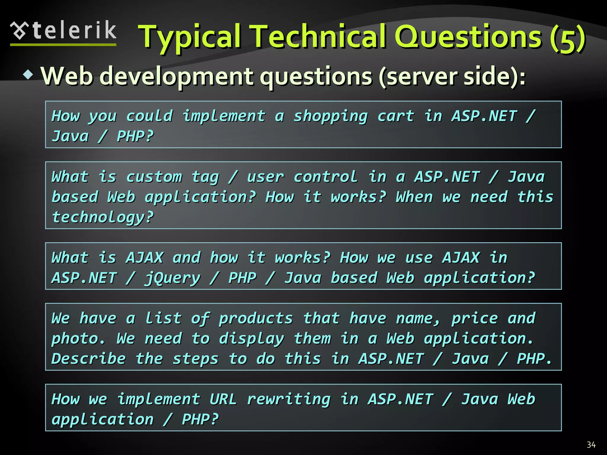 Typical Technical Questions (5)Typical Technical Questions (5)
 Web development questions (server side):Web development questions (server side):
34
What is custom tag / user control in a ASP.NET / JavaWhat is custom tag / user control in a ASP.NET / Java
based Web application? How it works? When we need thisbased Web application? How it works? When we need this
technology?technology?
How you could implement a shopping cart in ASP.NET /How you could implement a shopping cart in ASP.NET /
Java / PHP?Java / PHP?
What is AJAX and how it works? How we use AJAX inWhat is AJAX and how it works? How we use AJAX in
ASP.NET / jQuery / PHP / Java based Web application?ASP.NET / jQuery / PHP / Java based Web application?
We have a list of products that have name, price andWe have a list of products that have name, price and
photo. We need to display them in a Web application.photo. We need to display them in a Web application.
Describe the steps to do this in ASP.NET / Java / PHP.Describe the steps to do this in ASP.NET / Java / PHP.
How we implement URL rewriting in ASP.NET / Java WebHow we implement URL rewriting in ASP.NET / Java Web
application / PHP?application / PHP?
 