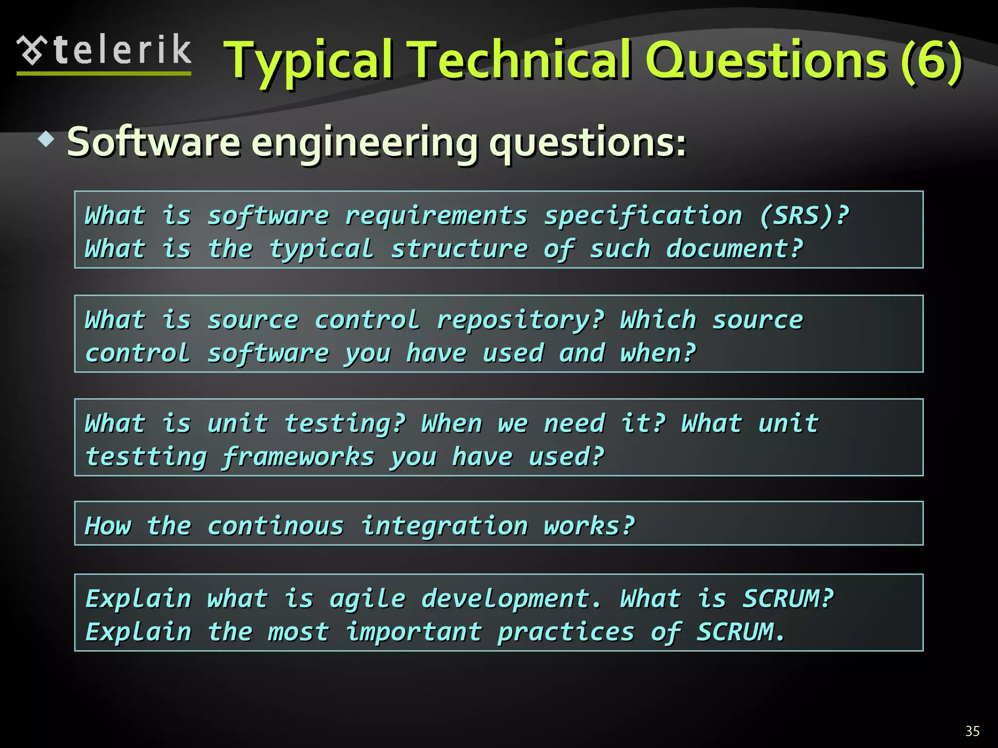 Typical Technical Questions (6)Typical Technical Questions (6)
 Software engineering questions:Software engineering questions:
35
What is source control repository? Which sourceWhat is source control repository? Which source
control software you have used and when?control software you have used and when?
What is software requirements specification (SRS)?What is software requirements specification (SRS)?
What is the typical structure of such document?What is the typical structure of such document?
What is unit testing? When we need it? What unitWhat is unit testing? When we need it? What unit
testting frameworks you have used?testting frameworks you have used?
How the continous integration works?How the continous integration works?
Explain what is agile development. What is SCRUM?Explain what is agile development. What is SCRUM?
Explain the most important practices of SCRUM.Explain the most important practices of SCRUM.
 