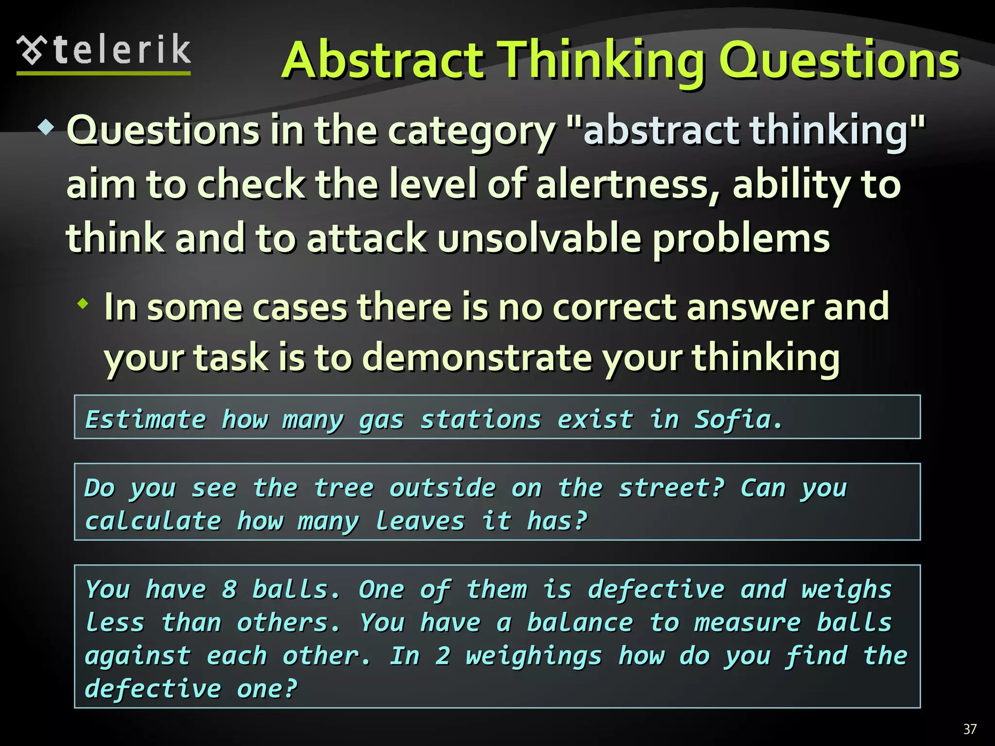 Abstract Thinking QuestionsAbstract Thinking Questions
 Questions in the category "Questions in the category "abstract thinkingabstract thinking""
aim to check the level of alertness, ability toaim to check the level of alertness, ability to
think and to attack unsolvable problemsthink and to attack unsolvable problems
 In some cases there is no correct answer andIn some cases there is no correct answer and
your task is to demonstrate your thinkingyour task is to demonstrate your thinking
37
Estimate how many gas stations exist in Sofia.Estimate how many gas stations exist in Sofia.
Do you see the tree outside on the street? Can youDo you see the tree outside on the street? Can you
calculate how many leaves it has?calculate how many leaves it has?
You have 8 balls. One of them is defective and weighsYou have 8 balls. One of them is defective and weighs
less than others. You have a balance to measure ballsless than others. You have a balance to measure balls
against each other. In 2 weighings how do you find theagainst each other. In 2 weighings how do you find the
defective one?defective one?
 