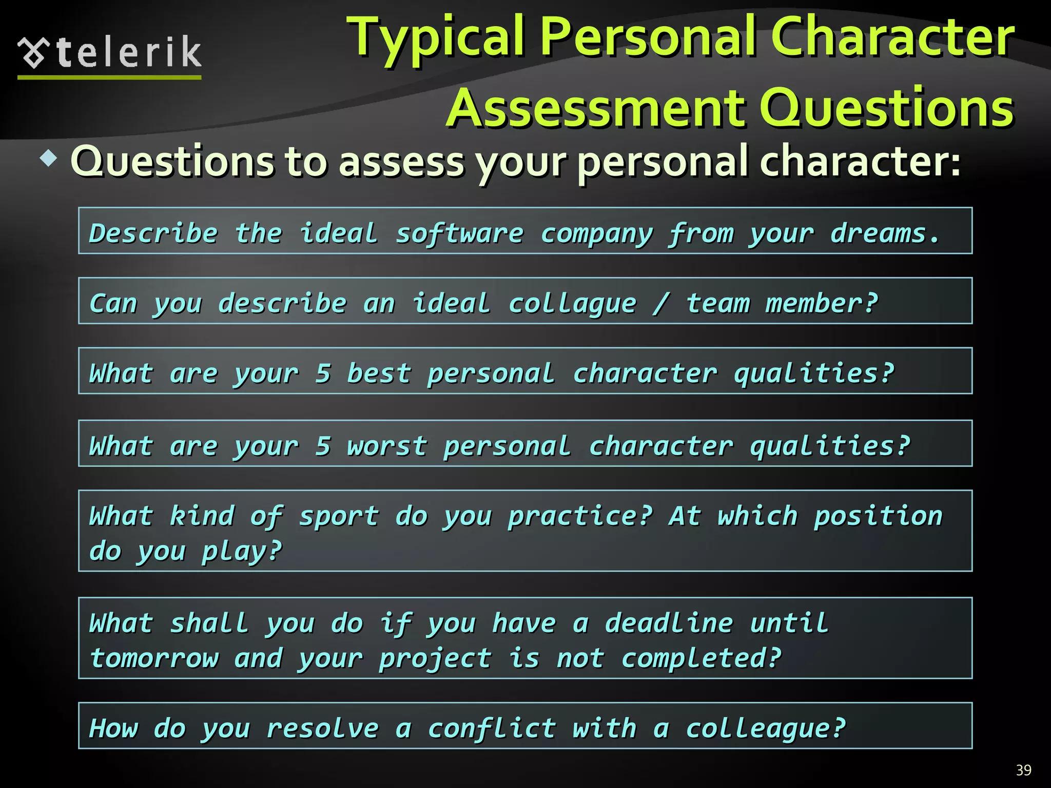 Typical Personal CharacterTypical Personal Character
Assessment QuestionsAssessment Questions
 Questions to assess your personal character:Questions to assess your personal character:
39
Describe the ideal software company from your dreams.Describe the ideal software company from your dreams.
Can you describe an ideal collague / team member?Can you describe an ideal collague / team member?
What are your 5 best personal character qualities?What are your 5 best personal character qualities?
What are your 5 worst personal character qualities?What are your 5 worst personal character qualities?
What kind of sport do you practice? At which positionWhat kind of sport do you practice? At which position
do you play?do you play?
What shall you do if you have a deadline untilWhat shall you do if you have a deadline until
tomorrow and your project is not completed?tomorrow and your project is not completed?
How do you resolve a conflict with a colleague?How do you resolve a conflict with a colleague?
 