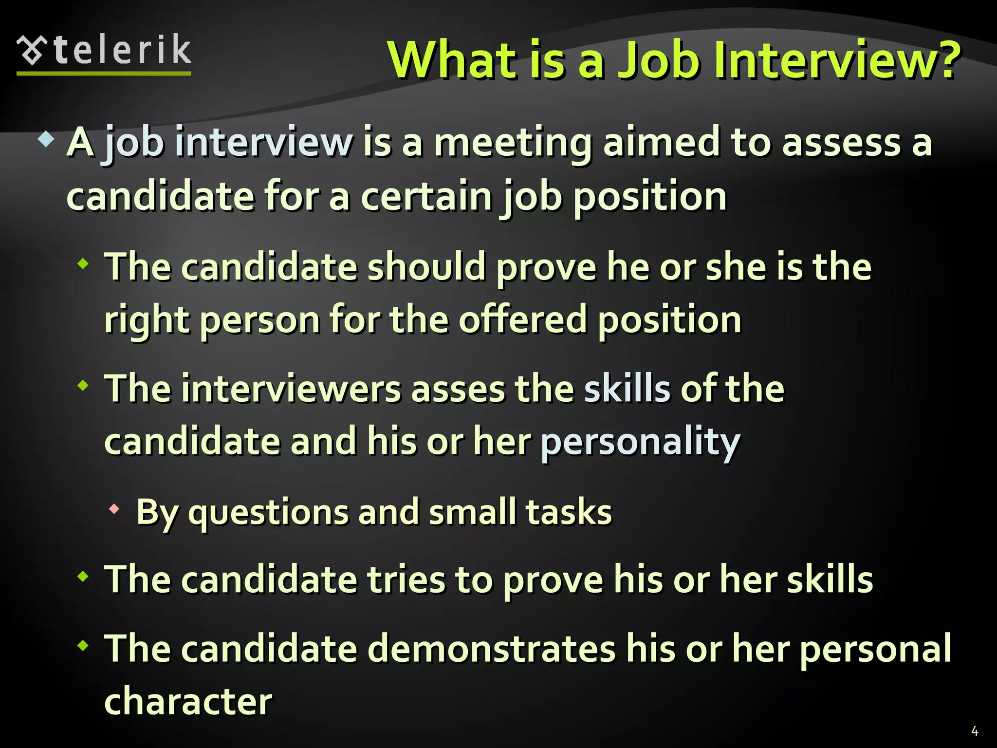 What is a Job Interview?What is a Job Interview?
 AA job interviewjob interview is a meeting aimed to assess ais a meeting aimed to assess a
candidate for a certain job positioncandidate for a certain job position
 The candidate should prove he or she is theThe candidate should prove he or she is the
right person for the offered positionright person for the offered position
 The interviewers asses theThe interviewers asses the skillsskills of theof the
candidate and his or hercandidate and his or her personalitypersonality
 By questions and small tasksBy questions and small tasks
 The candidate tries to prove his or her skillsThe candidate tries to prove his or her skills
 The candidate demonstrates his or her personalThe candidate demonstrates his or her personal
charactercharacter 4
 