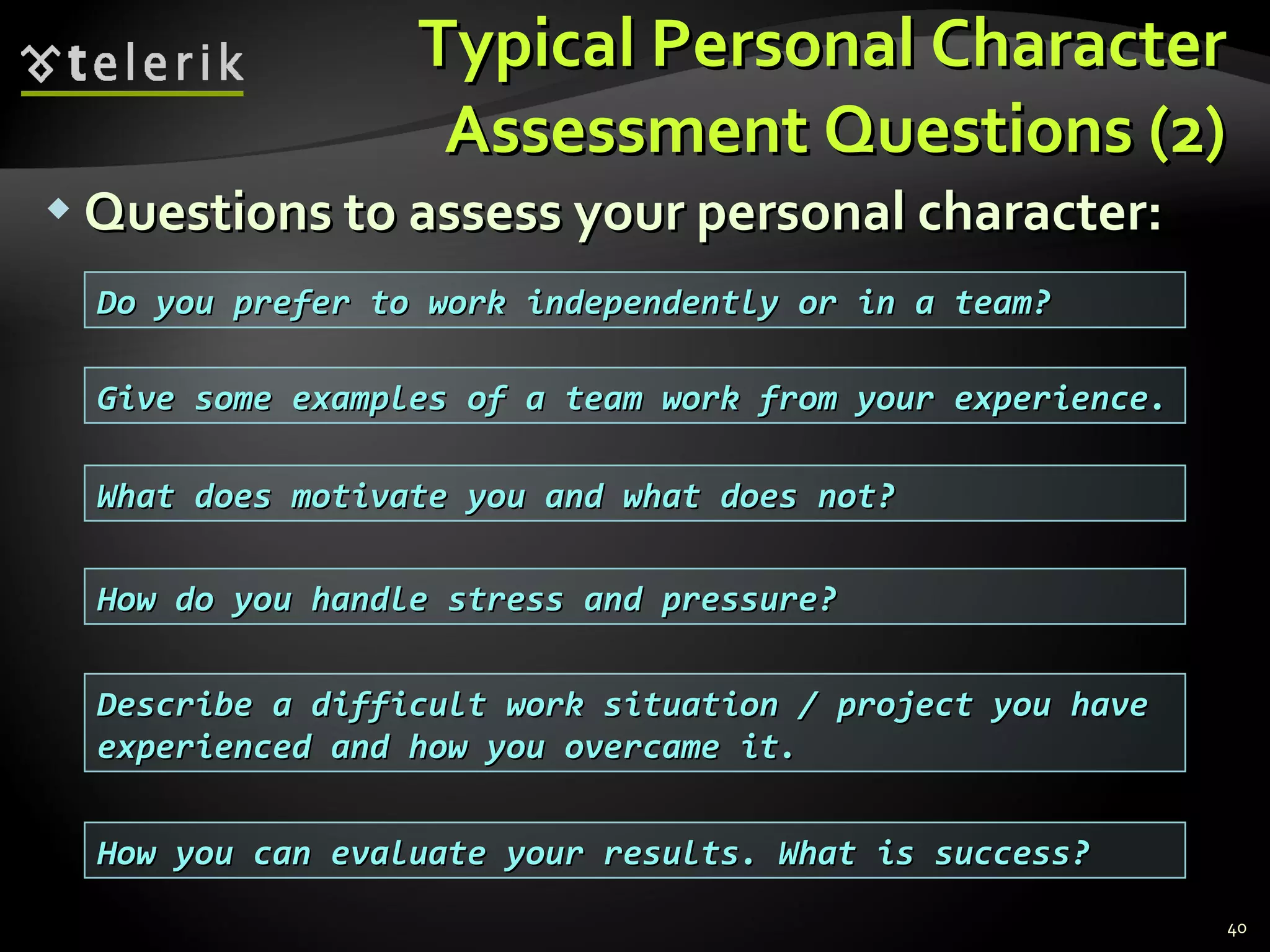 Typical Personal CharacterTypical Personal Character
Assessment Questions (2)Assessment Questions (2)
 Questions to assess your personal character:Questions to assess your personal character:
40
Do you prefer to work independently or in a team?Do you prefer to work independently or in a team?
Give some examples of a team work from your experience.Give some examples of a team work from your experience.
Describe a difficult work situation / project you haveDescribe a difficult work situation / project you have
experienced and how you overcame it.experienced and how you overcame it.
What does motivate you and what does not?What does motivate you and what does not?
How do you handle stress and pressure?How do you handle stress and pressure?
How you can evaluate your results. What is success?How you can evaluate your results. What is success?
 