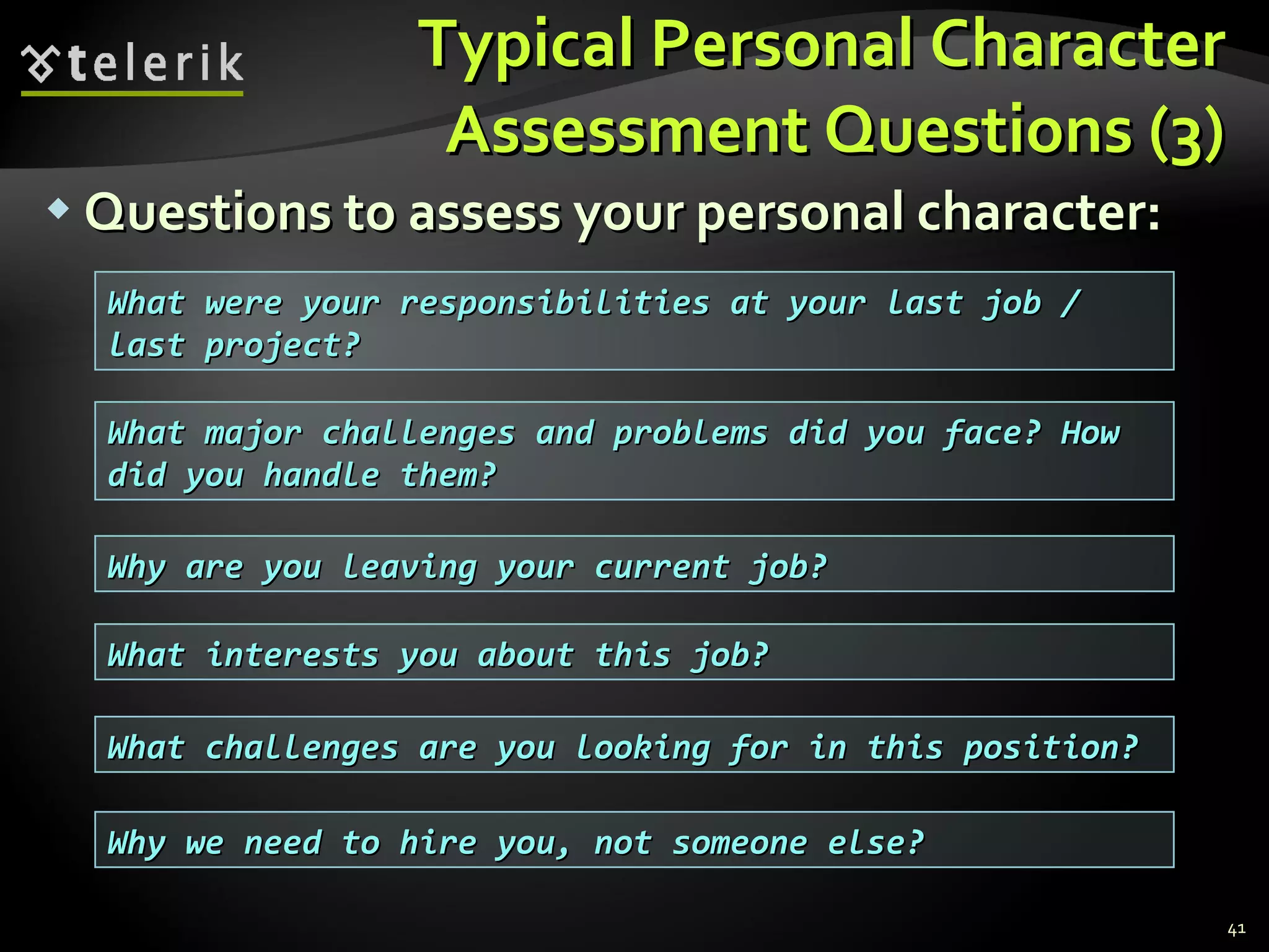 Typical Personal CharacterTypical Personal Character
Assessment Questions (3)Assessment Questions (3)
 Questions to assess your personal character:Questions to assess your personal character:
41
What were your responsibilities at your last job /What were your responsibilities at your last job /
last project?last project?
What major challenges and problems did you face? HowWhat major challenges and problems did you face? How
did you handle them?did you handle them?
Why are you leaving your current job?Why are you leaving your current job?
What interests you about this job?What interests you about this job?
What challenges are you looking for in this position?What challenges are you looking for in this position?
Why we need to hire you, not someone else?Why we need to hire you, not someone else?
 