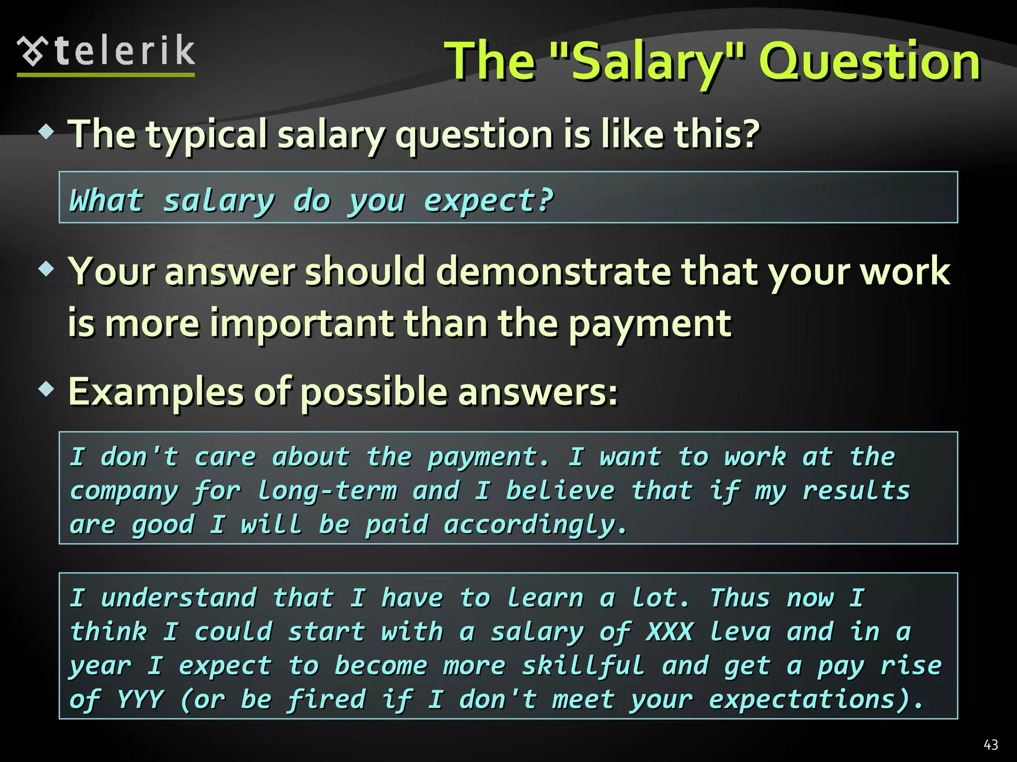 The "Salary" QuestionThe "Salary" Question
 The typical salary question is like this?The typical salary question is like this?
 Your answer should demonstrate that your workYour answer should demonstrate that your work
is more important than the paymentis more important than the payment
 Examples of possible answers:Examples of possible answers:
43
What salary do you expect?What salary do you expect?
I don't care about the payment. I want to work at theI don't care about the payment. I want to work at the
company for long-term and I believe that if my resultscompany for long-term and I believe that if my results
are good I will be paid accordingly.are good I will be paid accordingly.
I understand that I have to learn a lot. Thus now II understand that I have to learn a lot. Thus now I
think I could start with a salary of XXX leva and in athink I could start with a salary of XXX leva and in a
year I expect to become more skillful and get a pay riseyear I expect to become more skillful and get a pay rise
of YYY (or be fired if I don't meet your expectations).of YYY (or be fired if I don't meet your expectations).
 