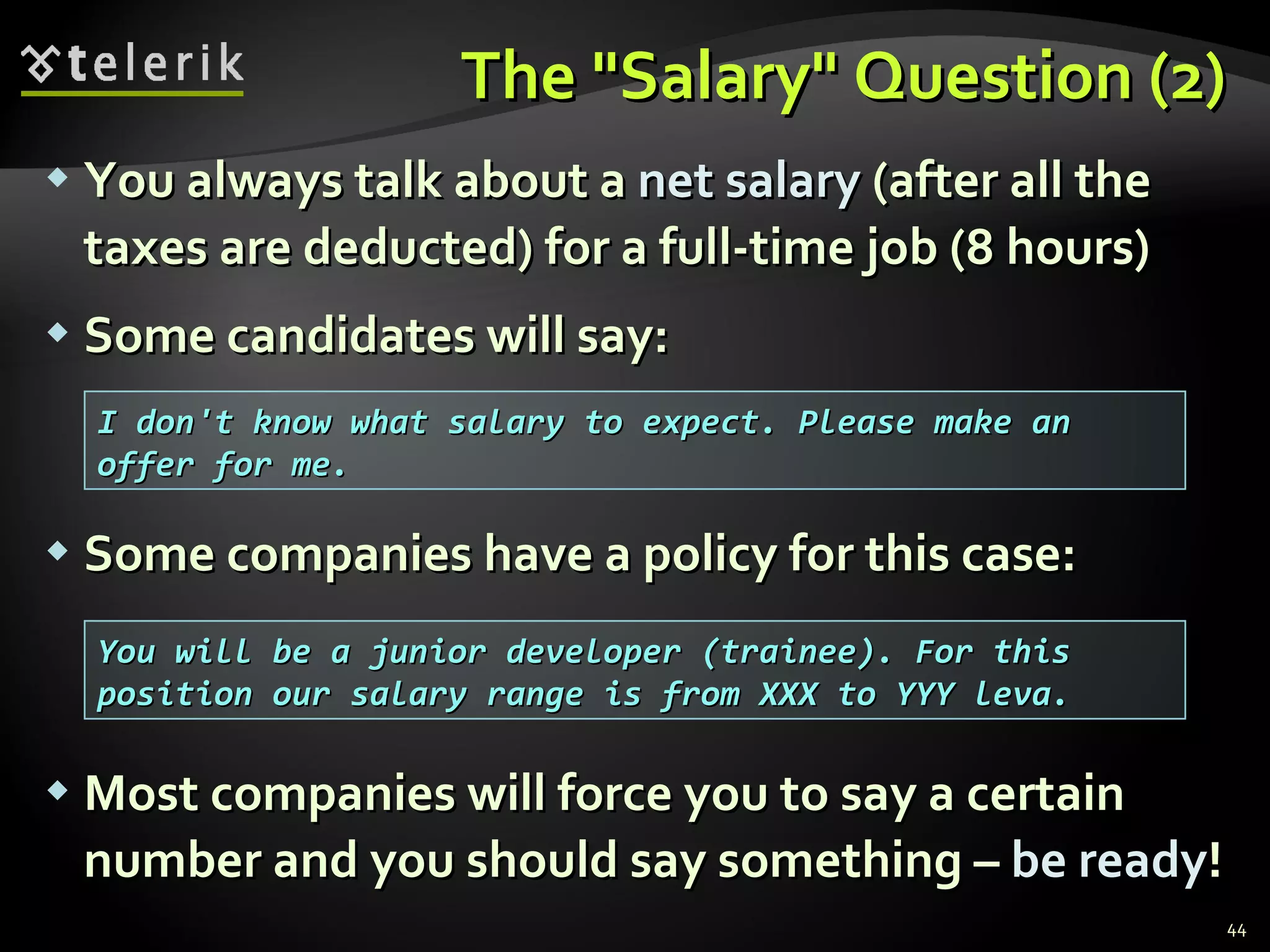 The "Salary" Question (2)The "Salary" Question (2)
 You always talk about aYou always talk about a net salarynet salary (after all the(after all the
taxes are deducted) for a full-time job (8 hours)taxes are deducted) for a full-time job (8 hours)
 Some candidates will say:Some candidates will say:
 Some companies have a policy for this case:Some companies have a policy for this case:
 Most companies will force you to say a certainMost companies will force you to say a certain
number and you should say something –number and you should say something – be readybe ready!!
44
I don't know what salary to expect. Please make anI don't know what salary to expect. Please make an
offer for me.offer for me.
You will be a junior developer (trainee). For thisYou will be a junior developer (trainee). For this
position our salary range is from XXX to YYY leva.position our salary range is from XXX to YYY leva.
 