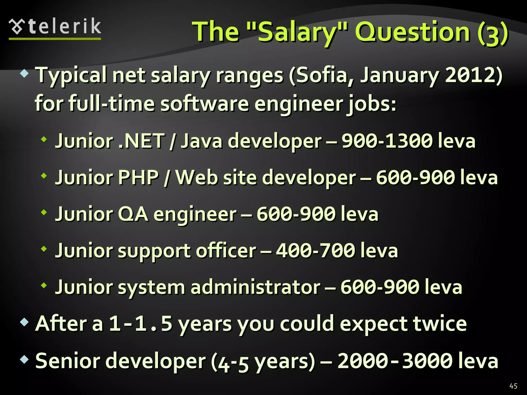 The "Salary" Question (3)The "Salary" Question (3)
 Typical net salary ranges (Sofia, JanuaryTypical net salary ranges (Sofia, January 20122012))
for full-time software engineer jobs:for full-time software engineer jobs:
 Junior .NET / Java developer –Junior .NET / Java developer – 900900--13001300 levaleva
 Junior PHP / Web site developer –Junior PHP / Web site developer – 600600--900900 levaleva
 Junior QA engineer –Junior QA engineer – 600600--900900 levaleva
 Junior support officer –Junior support officer – 400400--700700 levaleva
 Junior system administrator –Junior system administrator – 600600--900900 levaleva
 After aAfter a 1-1.51-1.5 years you could expect twiceyears you could expect twice
 Senior developer (4-5 years) –Senior developer (4-5 years) – 2000-30002000-3000 levaleva
45
 