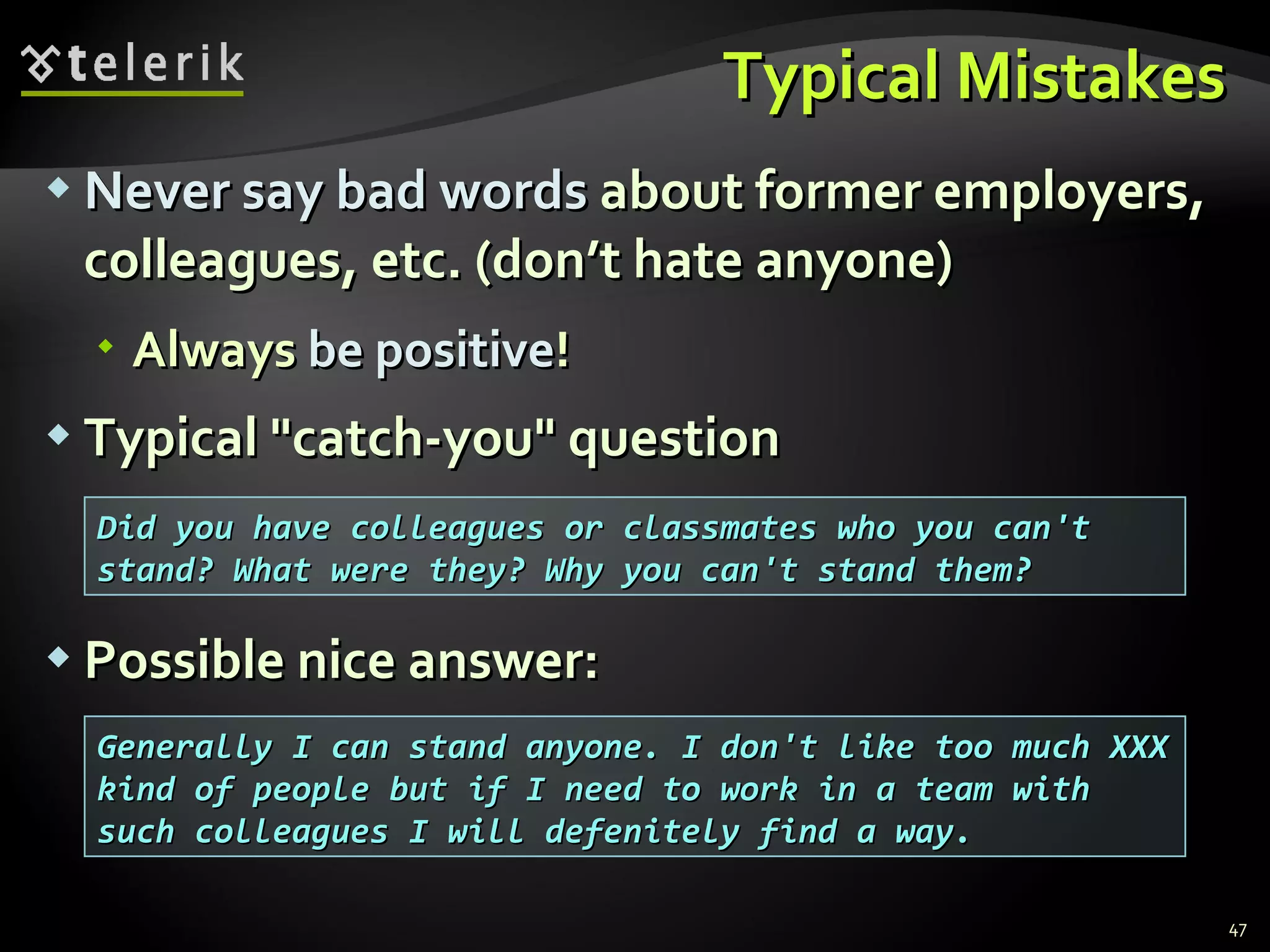 Typical MistakesTypical Mistakes
 Never say bad wordsNever say bad words about former employers,about former employers,
colleagues, etc. (don’t hate anyone)colleagues, etc. (don’t hate anyone)
 AlwaysAlways be positivebe positive!!
 Typical "catch-you" questionTypical "catch-you" question
 Possible nice answer:Possible nice answer:
47
Did you have colleagues or classmates who you can'tDid you have colleagues or classmates who you can't
stand? What were they? Why you can't stand them?stand? What were they? Why you can't stand them?
Generally I can stand anyone. I don't like too much XXXGenerally I can stand anyone. I don't like too much XXX
kind of people but if I need to work in a team withkind of people but if I need to work in a team with
such colleagues I will defenitely find a way.such colleagues I will defenitely find a way.
 