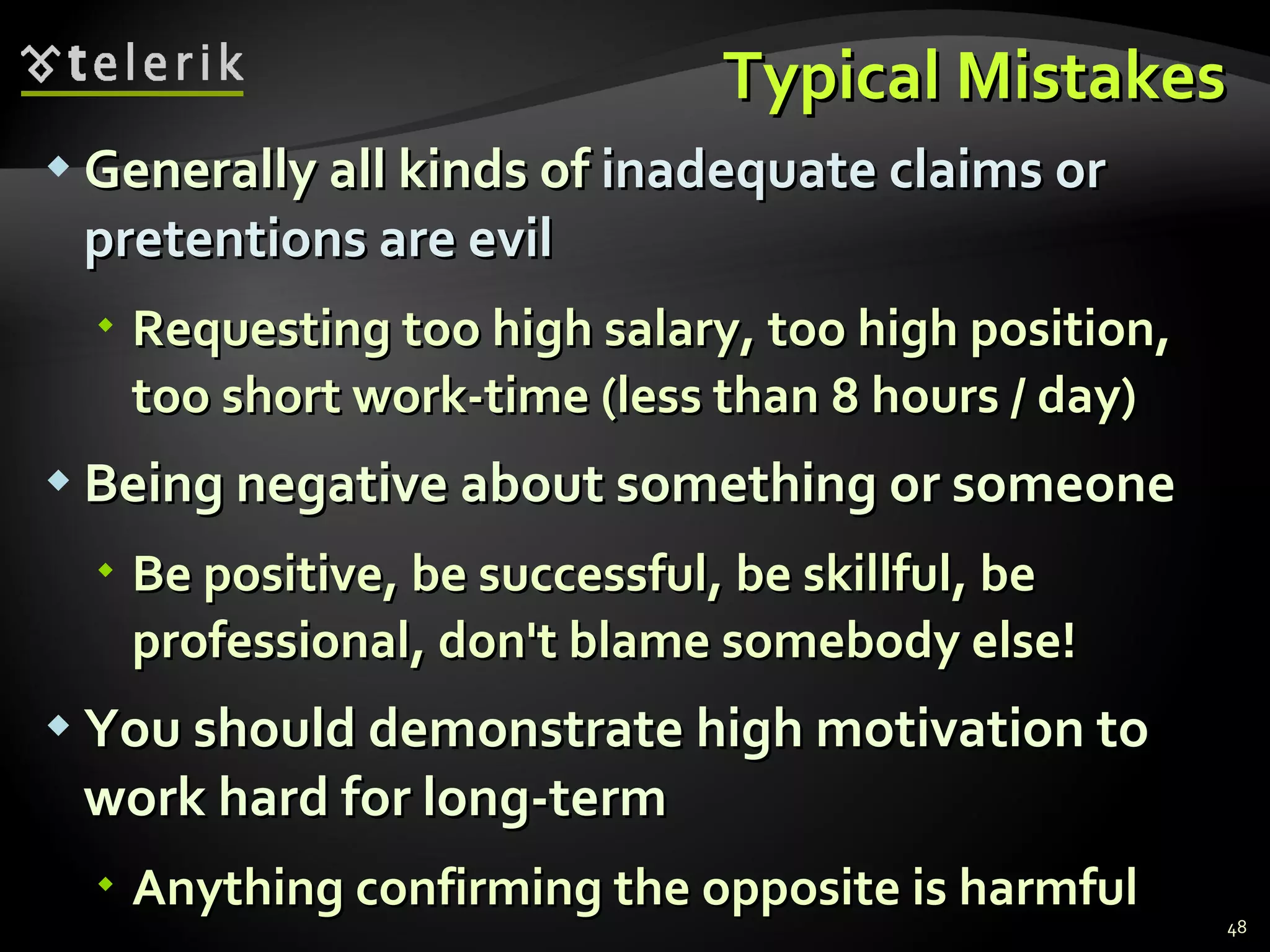 Typical MistakesTypical Mistakes
 Generally all kinds ofGenerally all kinds of inadequate claims orinadequate claims or
pretentions are evilpretentions are evil
 Requesting too high salary, too high position,Requesting too high salary, too high position,
too short work-time (less than 8 hours / day)too short work-time (less than 8 hours / day)
 Being negative about something or someoneBeing negative about something or someone
 Be positive, be successful, be skillful, beBe positive, be successful, be skillful, be
professional, don't blame somebody else!professional, don't blame somebody else!
 You should demonstrate high motivation toYou should demonstrate high motivation to
work hard for long-termwork hard for long-term
 Anything confirming the opposite is harmfulAnything confirming the opposite is harmful
48
 