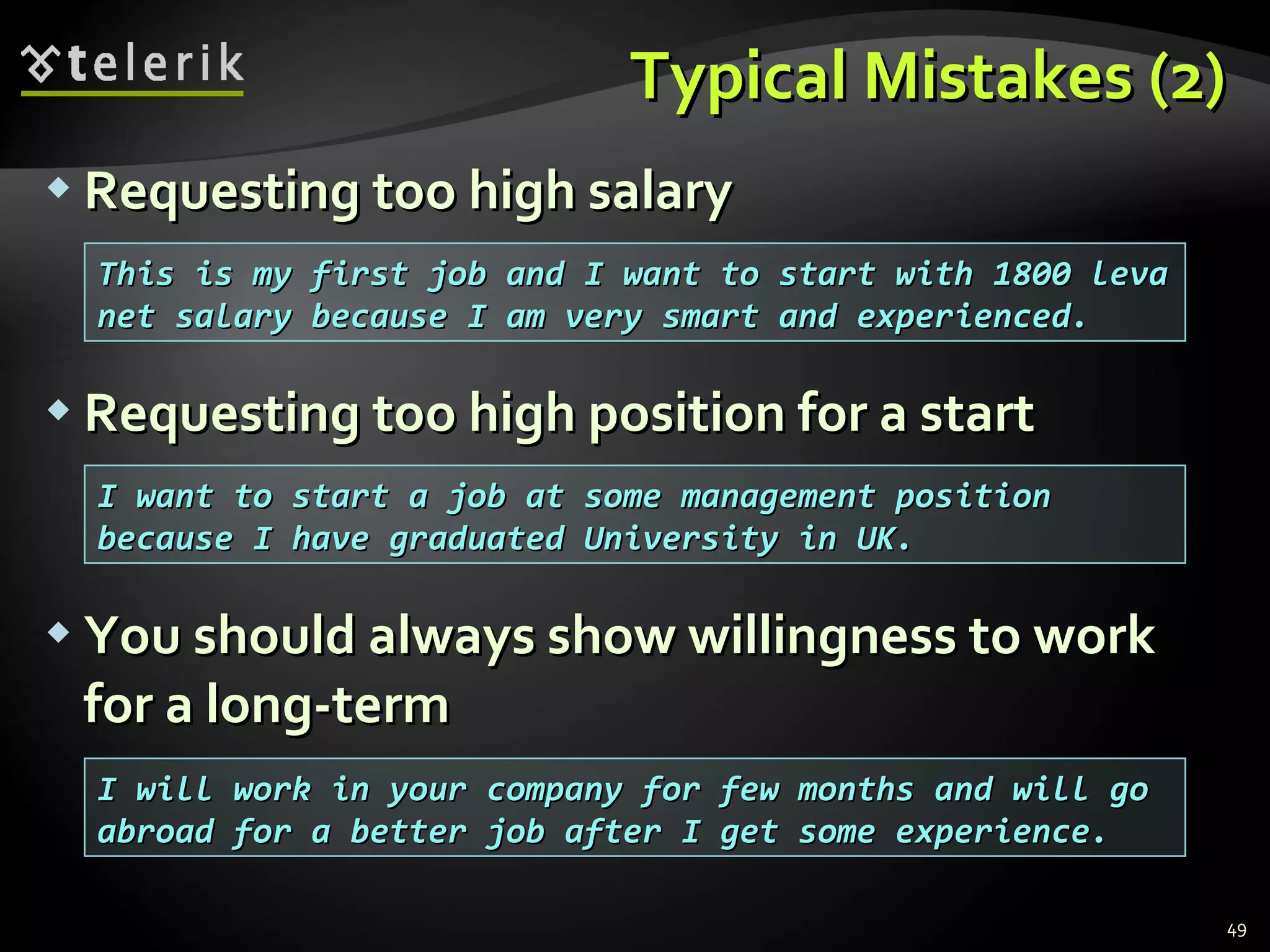 Typical Mistakes (2)Typical Mistakes (2)
 Requesting too high salaryRequesting too high salary
 Requesting too high position for a startRequesting too high position for a start
 You should always show willingness to workYou should always show willingness to work
for a long-termfor a long-term
49
This is my first job and I want to start with 1800 levaThis is my first job and I want to start with 1800 leva
net salary because I am very smart and experienced.net salary because I am very smart and experienced.
I will work in your company for few months and will goI will work in your company for few months and will go
abroad for a better job after I get some experience.abroad for a better job after I get some experience.
I want to start a job at some management positionI want to start a job at some management position
because I have graduated University in UK.because I have graduated University in UK.
 