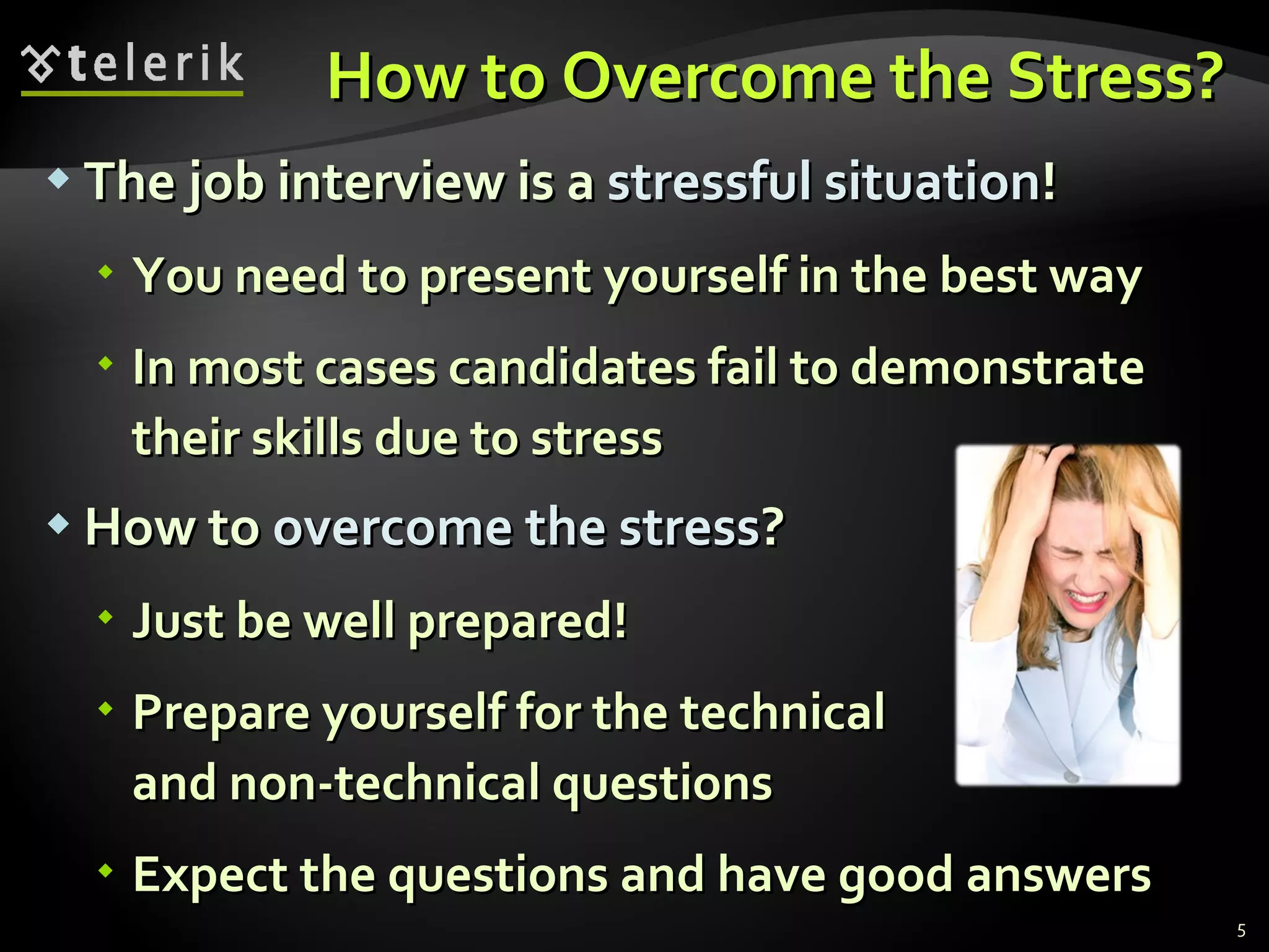 How to Overcome the Stress?How to Overcome the Stress?
 The job interview is aThe job interview is a stressful situationstressful situation!!
 You need to present yourself in the best wayYou need to present yourself in the best way
 In most cases candidates fail to demonstrateIn most cases candidates fail to demonstrate
their skills due to stresstheir skills due to stress
 How toHow to overcome the stressovercome the stress??
 Just be well prepared!Just be well prepared!
 Prepare yourself for the technicalPrepare yourself for the technical
and non-technical questionsand non-technical questions
 Expect the questions and have good answersExpect the questions and have good answers
5
 
