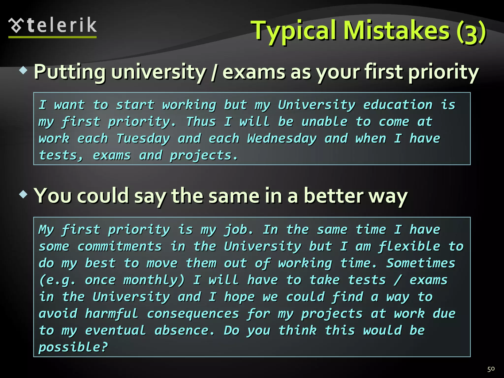 Typical Mistakes (3)Typical Mistakes (3)
 Putting university / exams as your first priorityPutting university / exams as your first priority
 You could say the same in a better wayYou could say the same in a better way
50
I want to start working but my University education isI want to start working but my University education is
my first priority. Thus I will be unable to come atmy first priority. Thus I will be unable to come at
work each Tuesday and each Wednesday and when I havework each Tuesday and each Wednesday and when I have
tests, exams and projects.tests, exams and projects.
My first priority is my job. In the same time I haveMy first priority is my job. In the same time I have
some commitments in the University but I am flexible tosome commitments in the University but I am flexible to
do my best to move them out of working time. Sometimesdo my best to move them out of working time. Sometimes
(e.g. once monthly) I will have to take tests / exams(e.g. once monthly) I will have to take tests / exams
in the University and I hope we could find a way toin the University and I hope we could find a way to
avoid harmful consequences for my projects at work dueavoid harmful consequences for my projects at work due
to my eventual absence. Do you think this would beto my eventual absence. Do you think this would be
possible?possible?
 