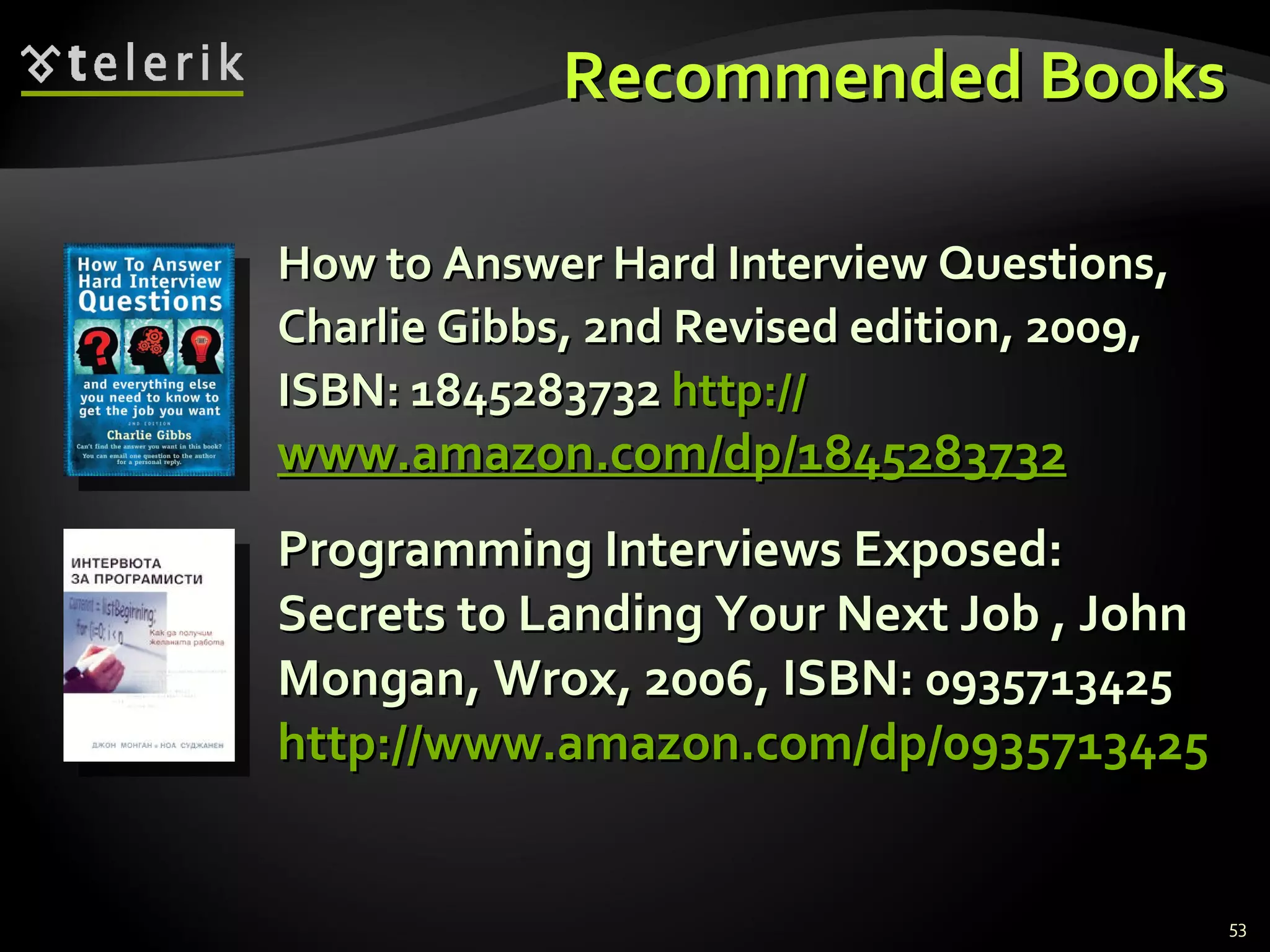 Recommended BooksRecommended Books
How to Answer Hard Interview Questions,How to Answer Hard Interview Questions,
Charlie Gibbs, 2nd Revised edition, 2009,Charlie Gibbs, 2nd Revised edition, 2009,
ISBN: 1845283732ISBN: 1845283732 http://http://
www.amazon.com/dp/1845283732www.amazon.com/dp/1845283732
Programming Interviews Exposed:Programming Interviews Exposed:
Secrets to Landing Your Next Job , JohnSecrets to Landing Your Next Job , John
Mongan, Wrox, 2006, ISBN:Mongan, Wrox, 2006, ISBN: 09357134250935713425
http://www.amazon.com/dp/0935713425http://www.amazon.com/dp/0935713425
53
 