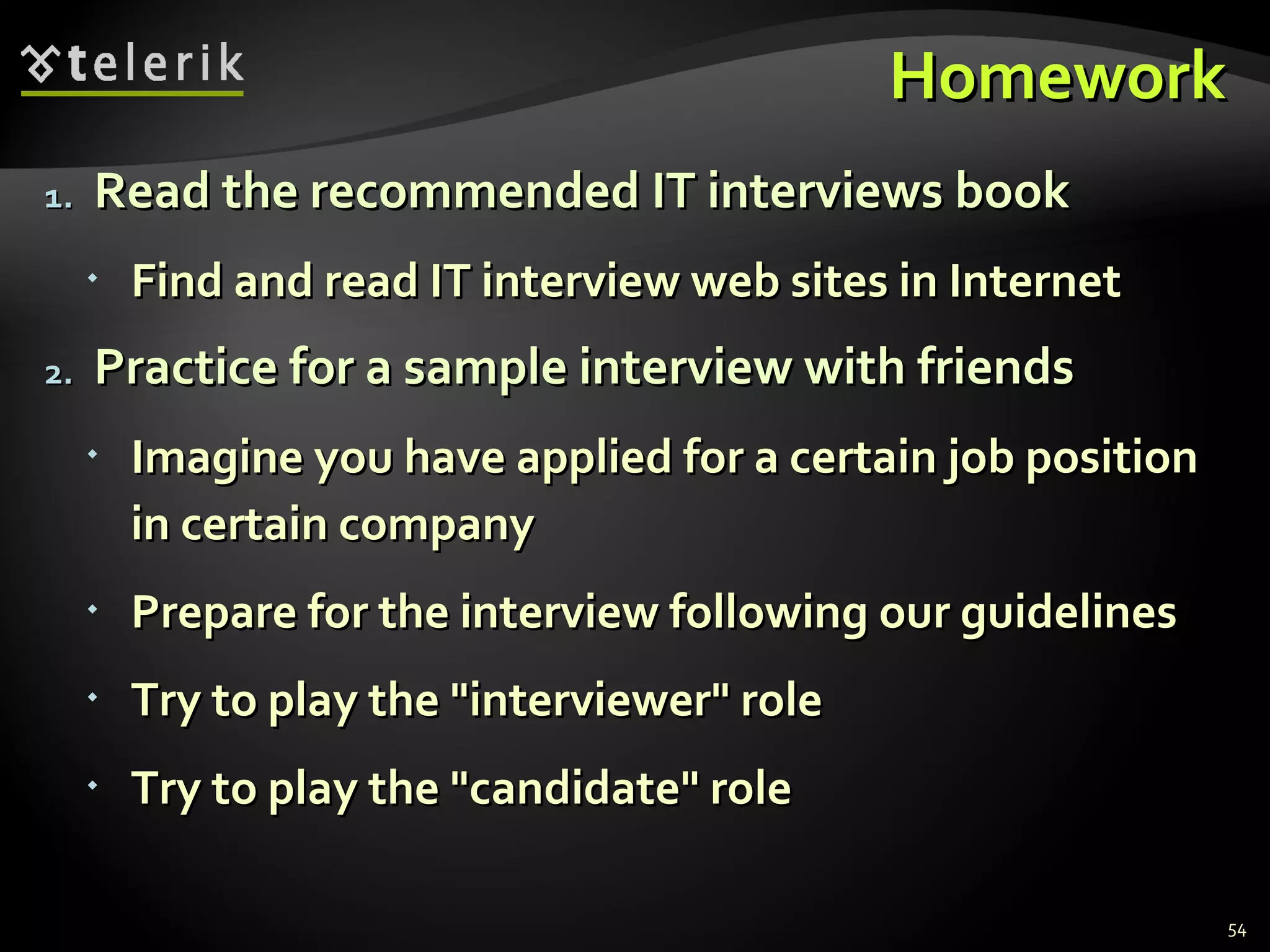 HomeworkHomework
1.1. Read the recommended IT interviews bookRead the recommended IT interviews book
 Find and read IT interview web sites in InternetFind and read IT interview web sites in Internet
2.2. Practice for a sample interview with friendsPractice for a sample interview with friends
 Imagine you have applied for a certain job positionImagine you have applied for a certain job position
in certain companyin certain company
 Prepare for the interview following our guidelinesPrepare for the interview following our guidelines
 Try to play the "interviewer" roleTry to play the "interviewer" role
 Try to play the "candidate" roleTry to play the "candidate" role
54
 