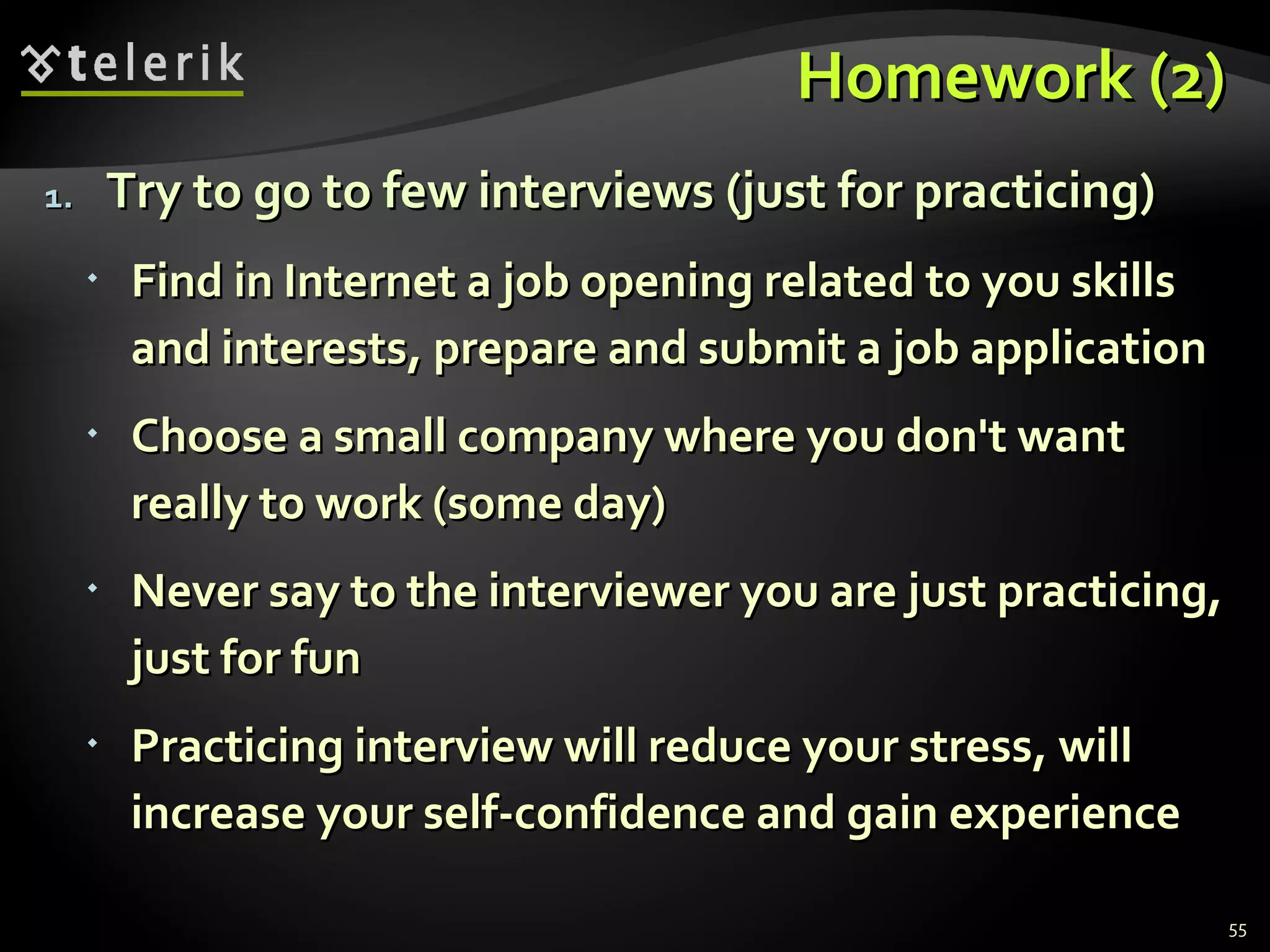 Homework (2)Homework (2)
1.1. Try to go to few interviews (just for practicing)Try to go to few interviews (just for practicing)
 Find in Internet a job opening related to you skillsFind in Internet a job opening related to you skills
and interests, prepare and submit a job applicationand interests, prepare and submit a job application
 Choose a small company where you don't wantChoose a small company where you don't want
really to work (some day)really to work (some day)
 Never say to the interviewer you are just practicing,Never say to the interviewer you are just practicing,
just for funjust for fun
 Practicing interview will reduce your stress, willPracticing interview will reduce your stress, will
increase your self-confidence and gain experienceincrease your self-confidence and gain experience
55
 