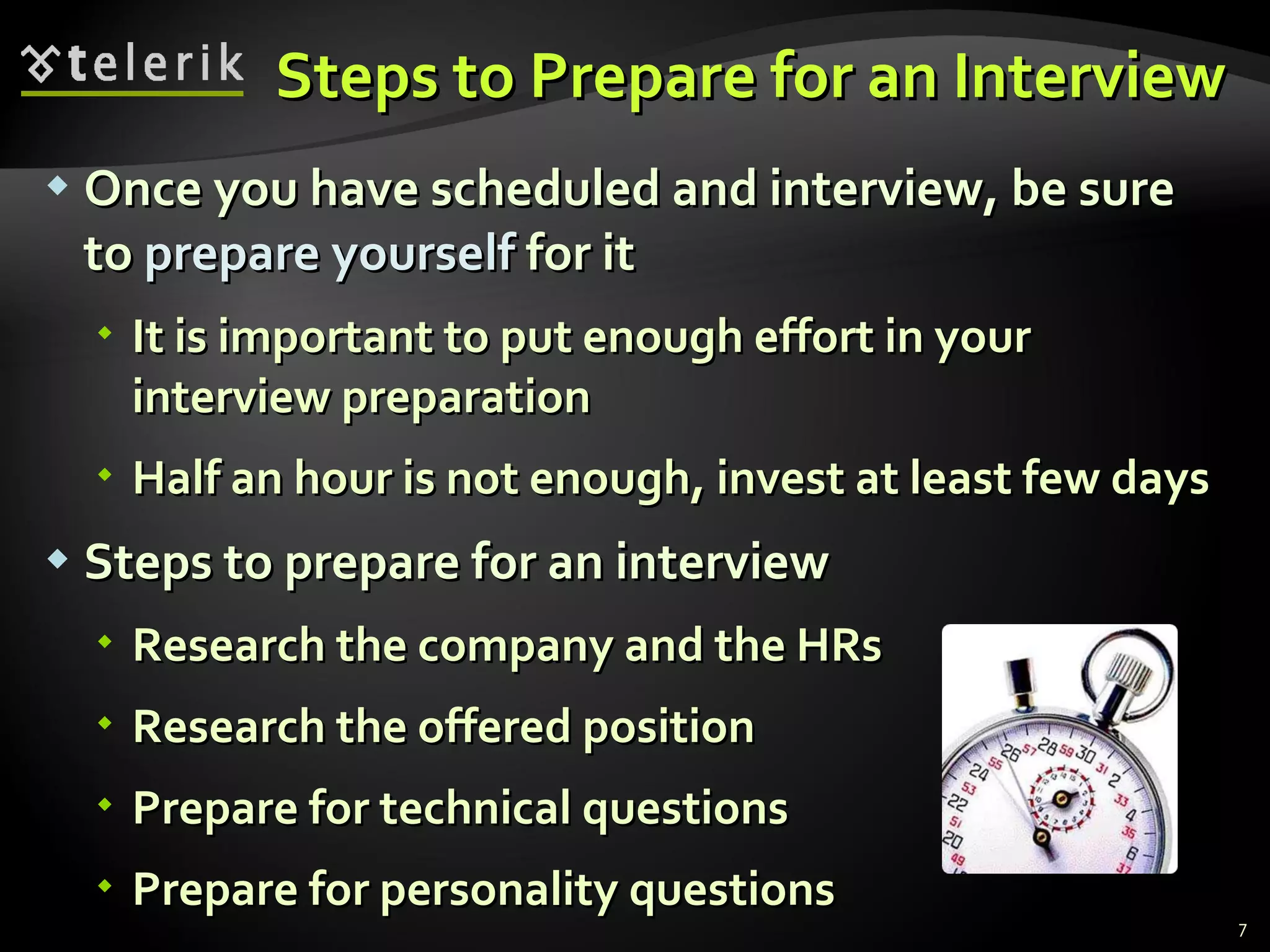 Steps to Prepare for an InterviewSteps to Prepare for an Interview
 Once you have scheduled and interview, be sureOnce you have scheduled and interview, be sure
toto prepare yourselfprepare yourself for itfor it
 It is important to put enough effort in yourIt is important to put enough effort in your
interview preparationinterview preparation
 Half an hour is not enough, invest at least few daysHalf an hour is not enough, invest at least few days
 Steps to prepare for an interviewSteps to prepare for an interview
 Research the company and the HRsResearch the company and the HRs
 Research the offered positionResearch the offered position
 Prepare for technical questionsPrepare for technical questions
 Prepare for personality questionsPrepare for personality questions
7
 