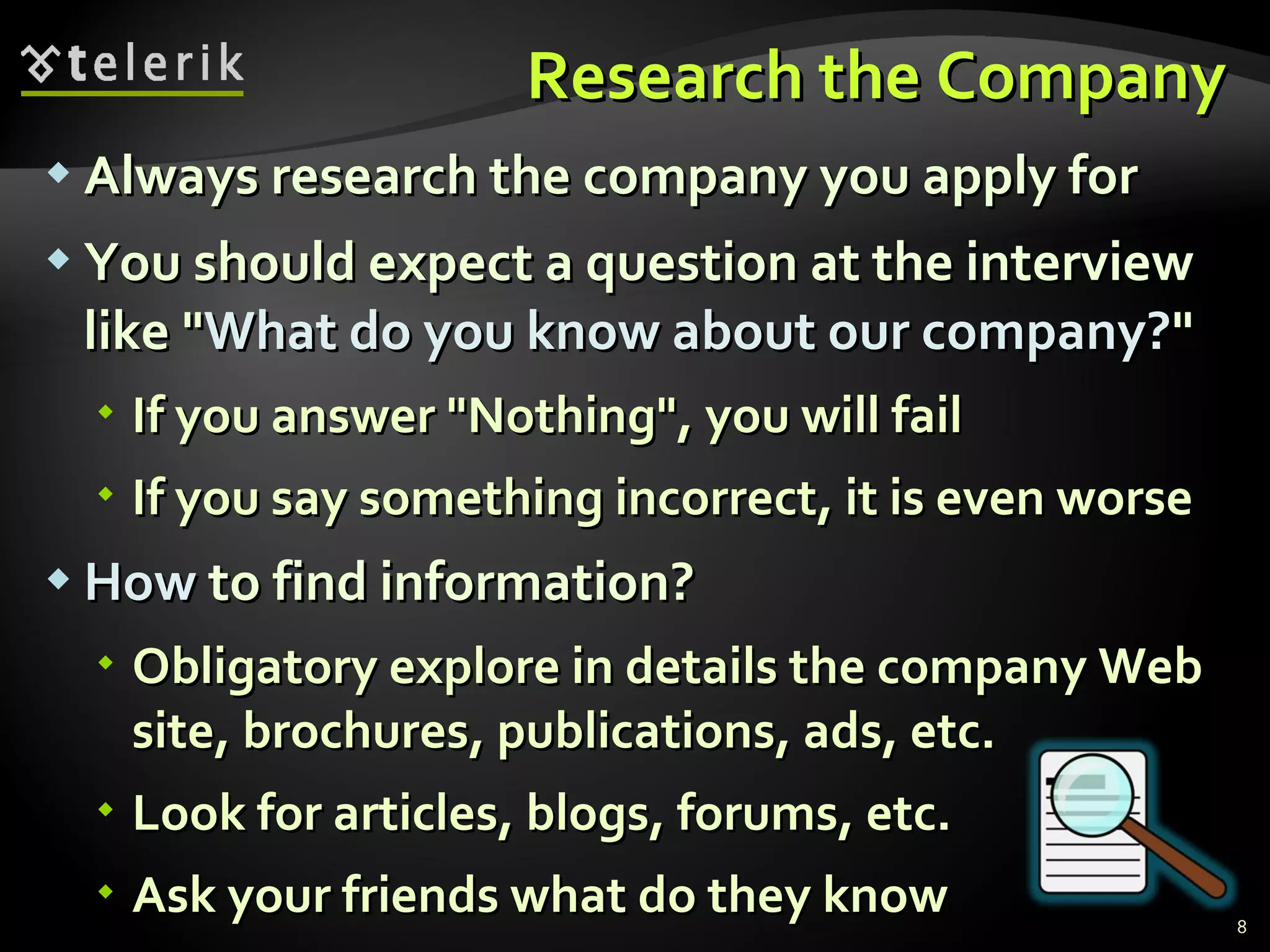 Research the CompanyResearch the Company
 Always research the company you apply forAlways research the company you apply for
 You should expect a question at the interviewYou should expect a question at the interview
like "like "What do you know about our company?What do you know about our company?""
 If you answer "Nothing", you will failIf you answer "Nothing", you will fail
 If you say something incorrect, it is even worseIf you say something incorrect, it is even worse
 HowHow to find information?to find information?
 Obligatory explore in details the company WebObligatory explore in details the company Web
site, brochures, publications, ads, etc.site, brochures, publications, ads, etc.
 Look for articles, blogs, forums, etc.Look for articles, blogs, forums, etc.
 Ask your friends what do they knowAsk your friends what do they know 8
 