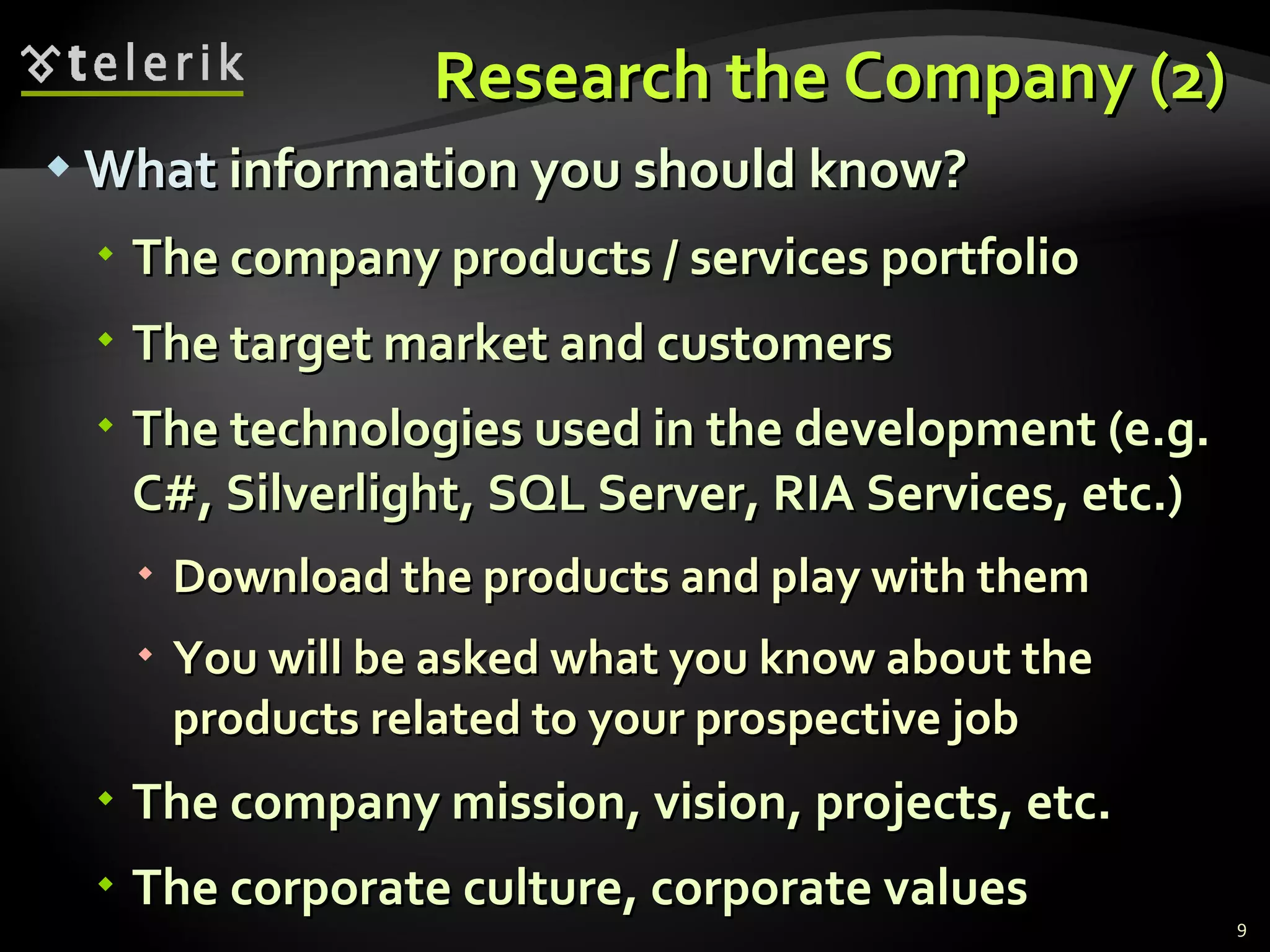 Research the Company (2)Research the Company (2)
 WhatWhat information you should know?information you should know?
 The company products / services portfolioThe company products / services portfolio
 The target market and customersThe target market and customers
 The technologies used in the development (e.g.The technologies used in the development (e.g.
C#, Silverlight, SQL Server, RIA Services, etc.)C#, Silverlight, SQL Server, RIA Services, etc.)
 Download the products and play with themDownload the products and play with them
 You will be asked what you know about theYou will be asked what you know about the
products related to your prospective jobproducts related to your prospective job
 The company mission, vision, projects, etc.The company mission, vision, projects, etc.
 The corporate culture, corporate valuesThe corporate culture, corporate values
9
 
