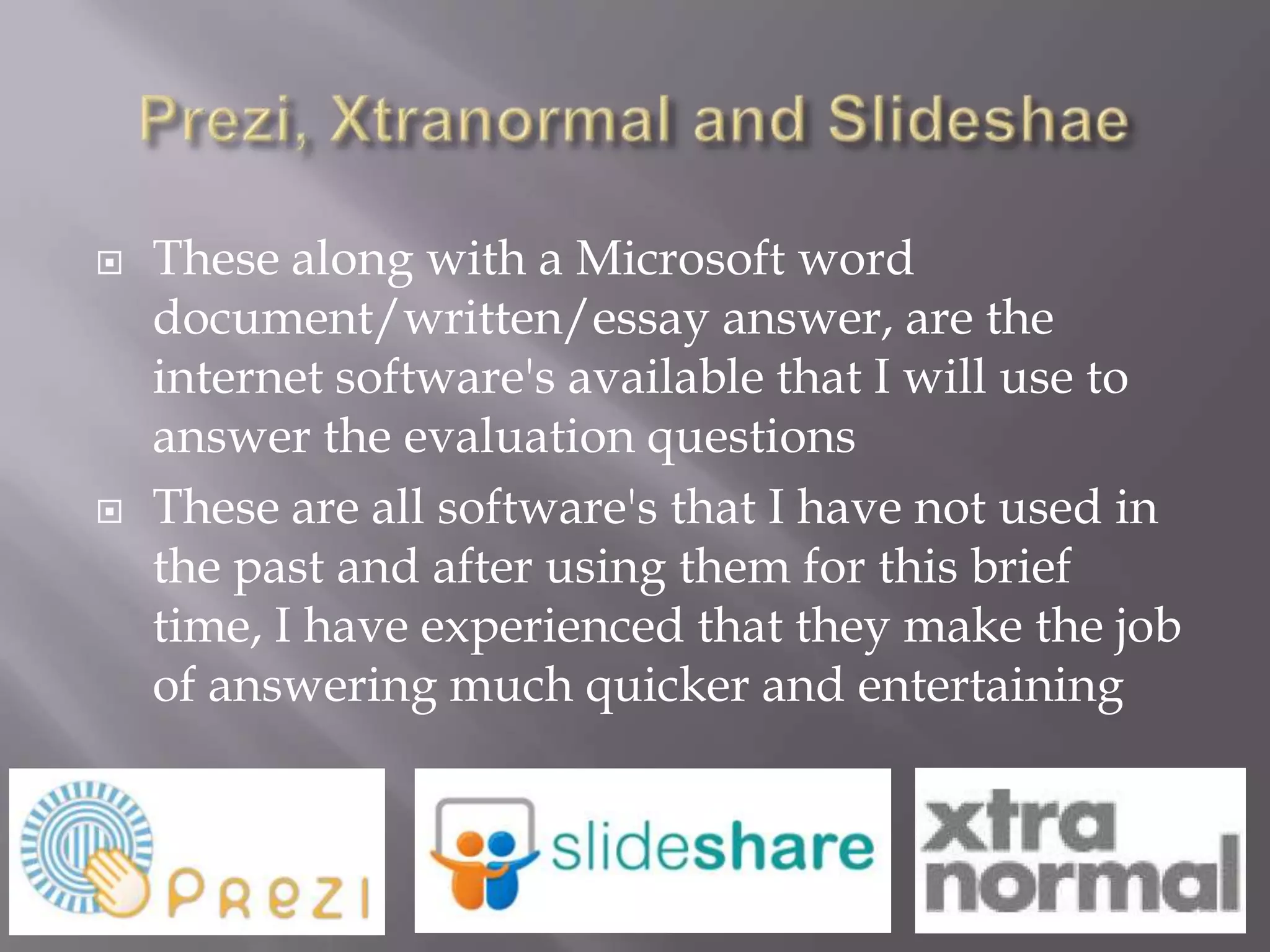    These along with a Microsoft word
    document/written/essay answer, are the
    internet software's available that I will use to
    answer the evaluation questions
   These are all software's that I have not used in
    the past and after using them for this brief
    time, I have experienced that they make the job
    of answering much quicker and entertaining
 