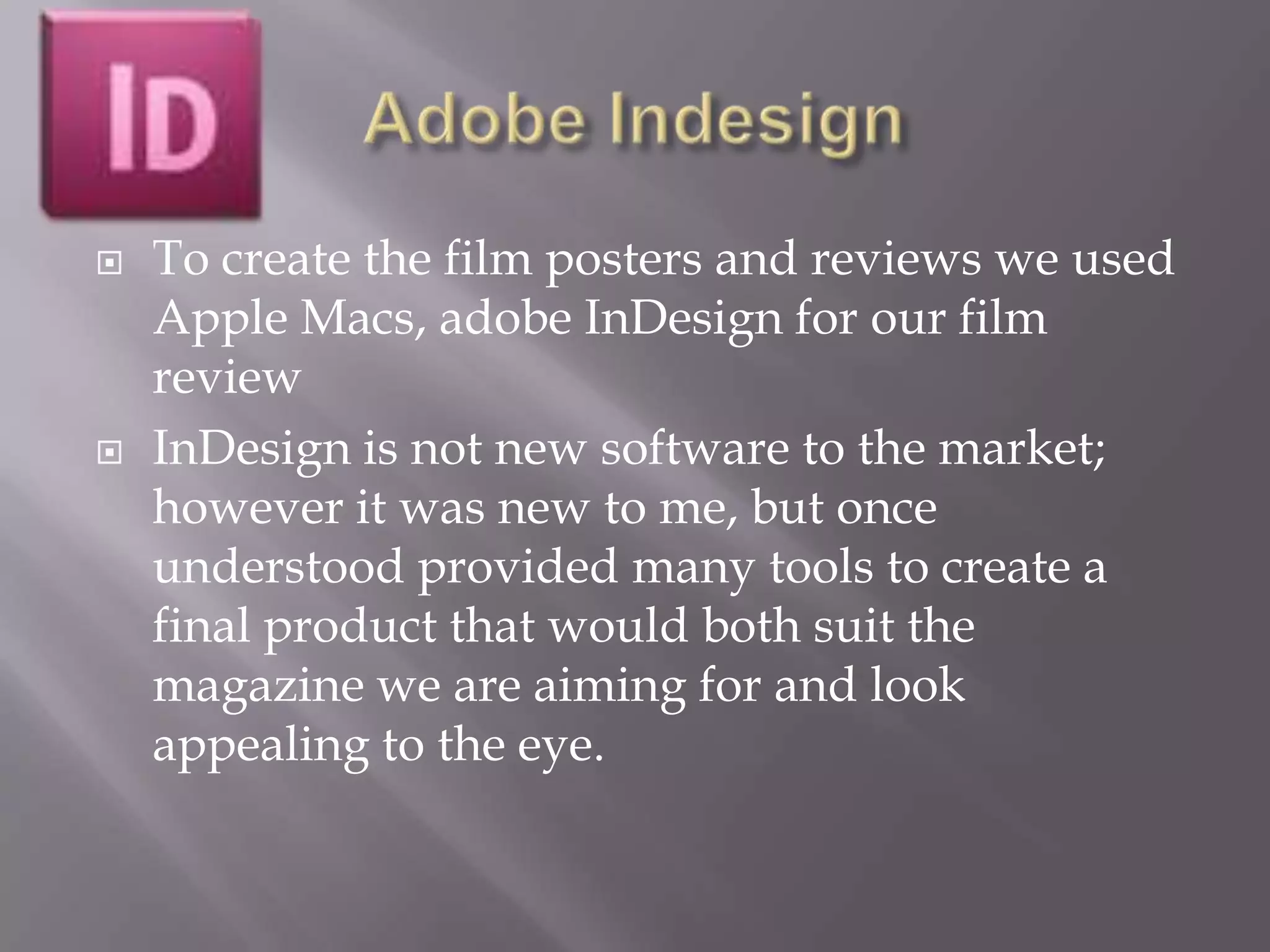    To create the film posters and reviews we used
    Apple Macs, adobe InDesign for our film
    review
   InDesign is not new software to the market;
    however it was new to me, but once
    understood provided many tools to create a
    final product that would both suit the
    magazine we are aiming for and look
    appealing to the eye.
 