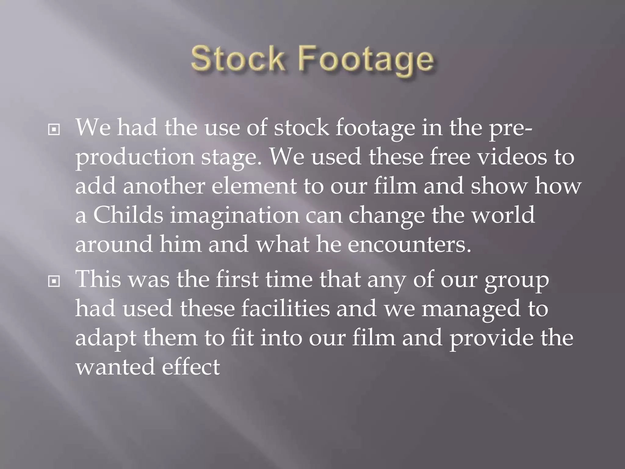    We had the use of stock footage in the pre-
    production stage. We used these free videos to
    add another element to our film and show how
    a Childs imagination can change the world
    around him and what he encounters.
   This was the first time that any of our group
    had used these facilities and we managed to
    adapt them to fit into our film and provide the
    wanted effect
 