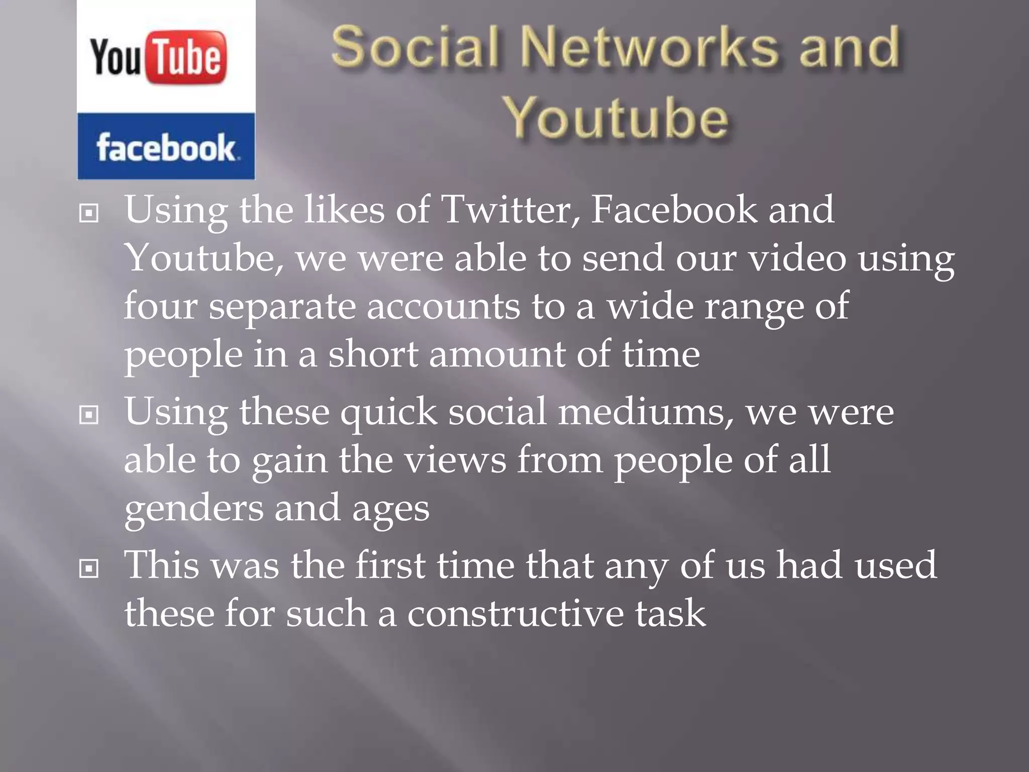    Using the likes of Twitter, Facebook and
    Youtube, we were able to send our video using
    four separate accounts to a wide range of
    people in a short amount of time
   Using these quick social mediums, we were
    able to gain the views from people of all
    genders and ages
   This was the first time that any of us had used
    these for such a constructive task
 
