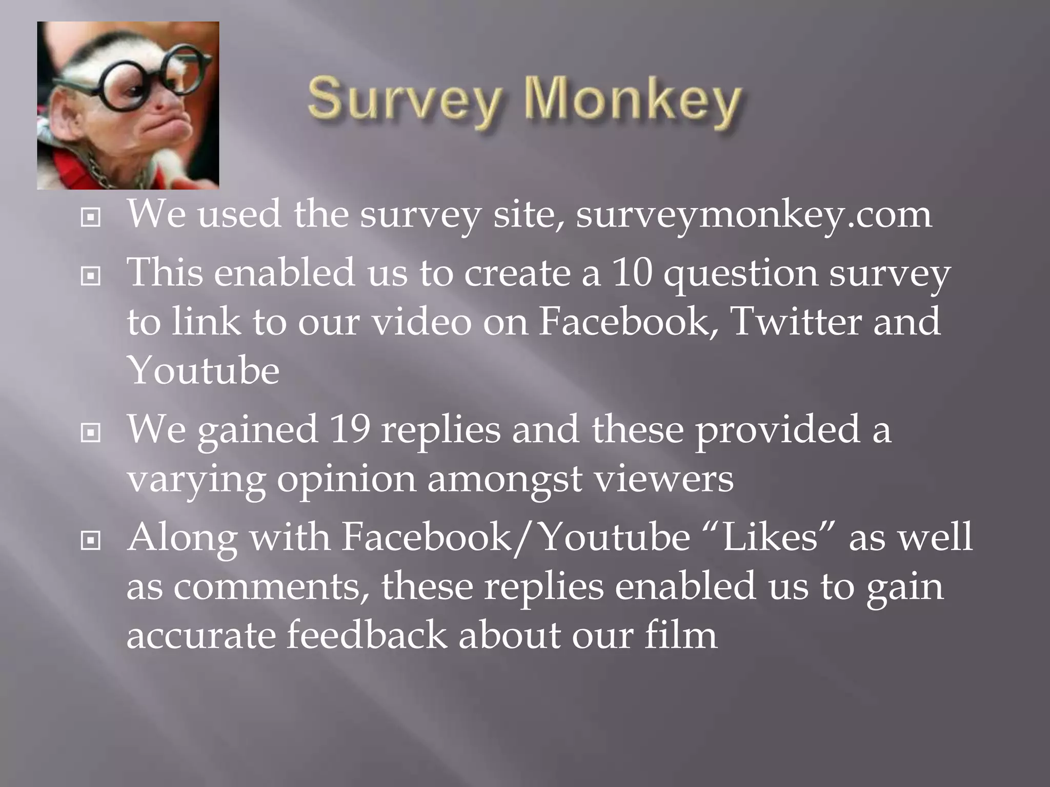    We used the survey site, surveymonkey.com
   This enabled us to create a 10 question survey
    to link to our video on Facebook, Twitter and
    Youtube
   We gained 19 replies and these provided a
    varying opinion amongst viewers
   Along with Facebook/Youtube “Likes” as well
    as comments, these replies enabled us to gain
    accurate feedback about our film
 