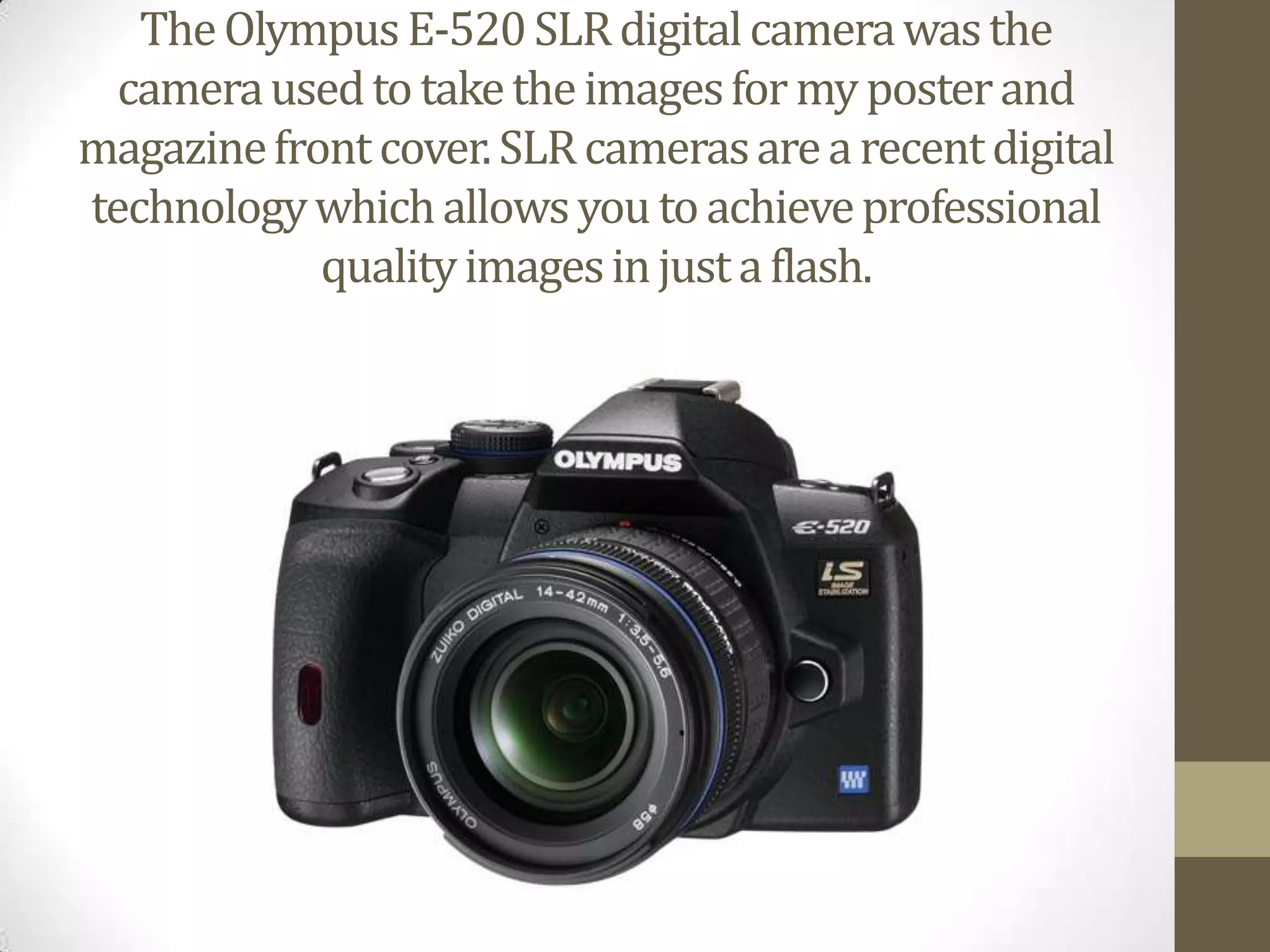 The Olympus E-520 SLR digital camera was the camera used to take the images for my poster and magazine front cover. SLR cameras are a recent digital technology which allows you to achieve professional quality images in just a flash.   