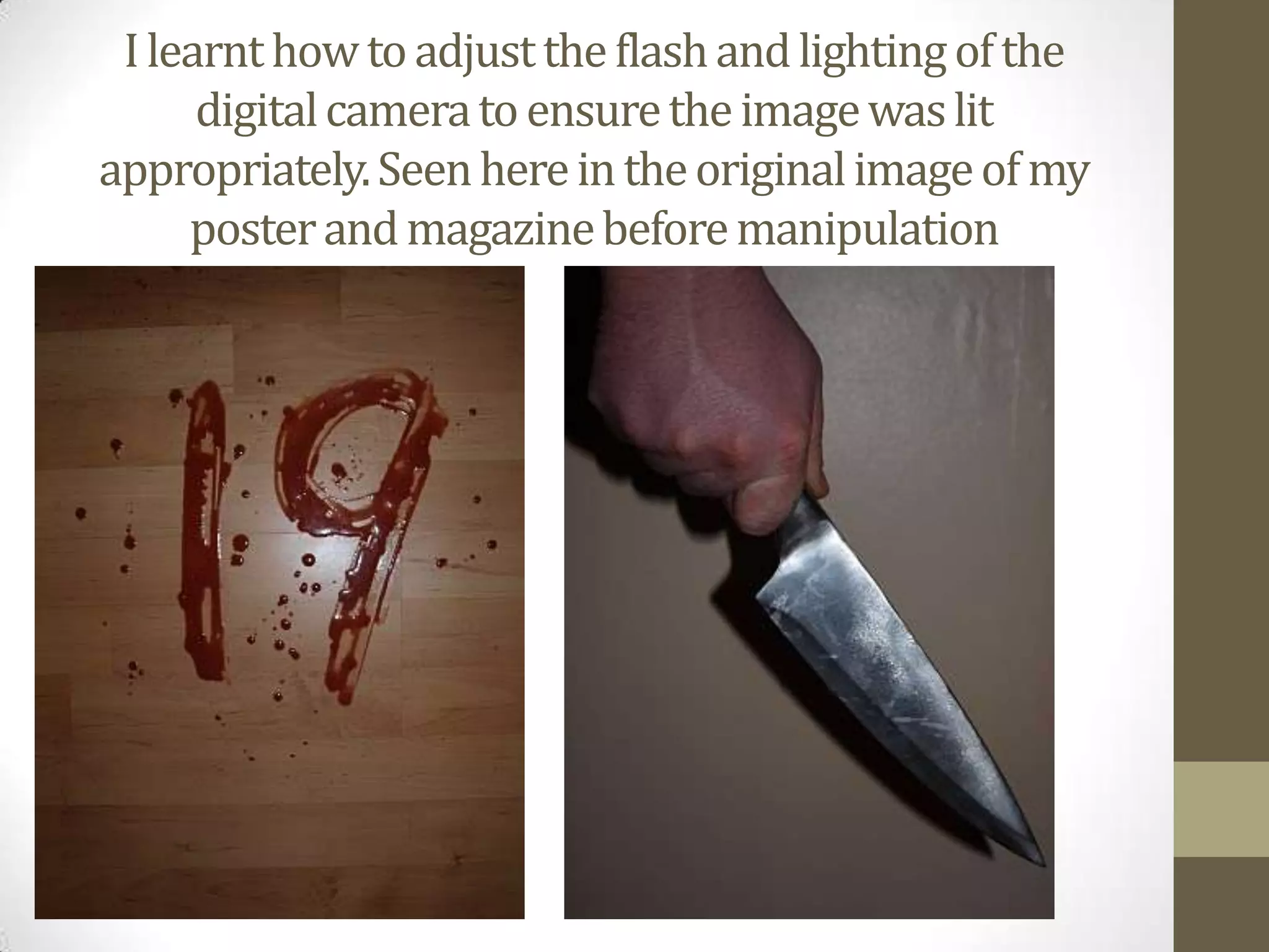 I learnt how to adjust the flash and lighting of the digital camera to ensure the image was lit appropriately. Seen here in the original image of my poster and magazine before manipulation 