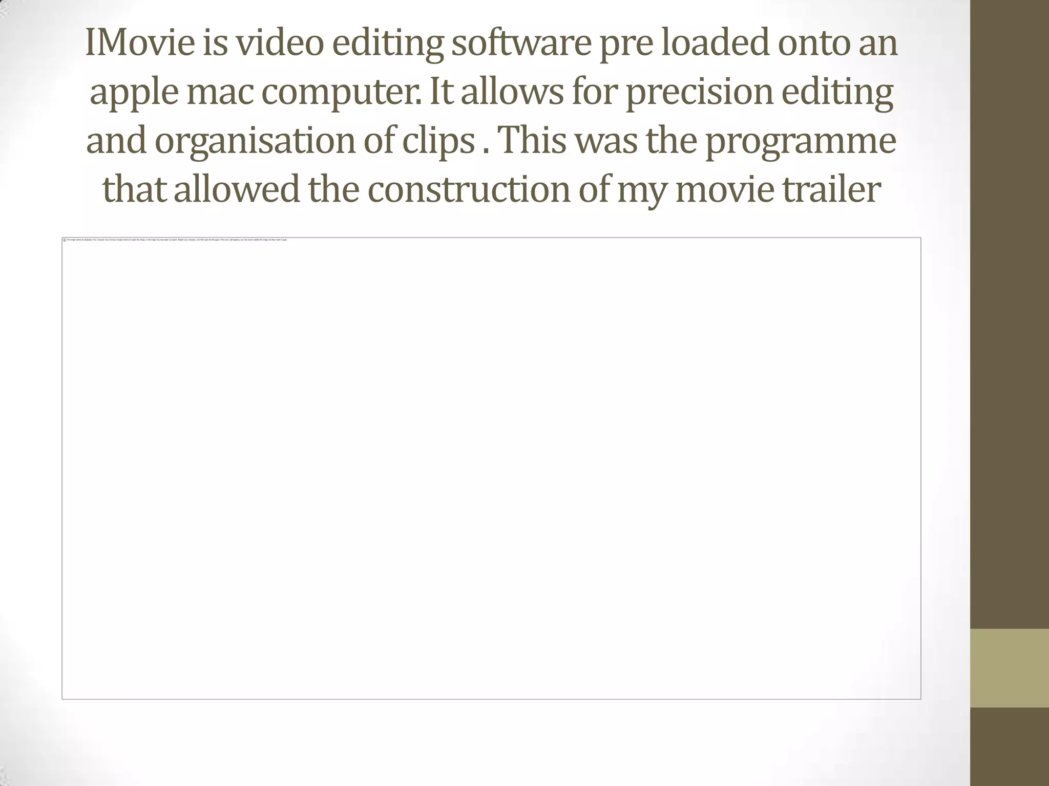 IMovie is video editing software pre loaded onto an apple mac computer. It allows for precision editing and organisation of clips . This was the programme that allowed the construction of my movie trailer 