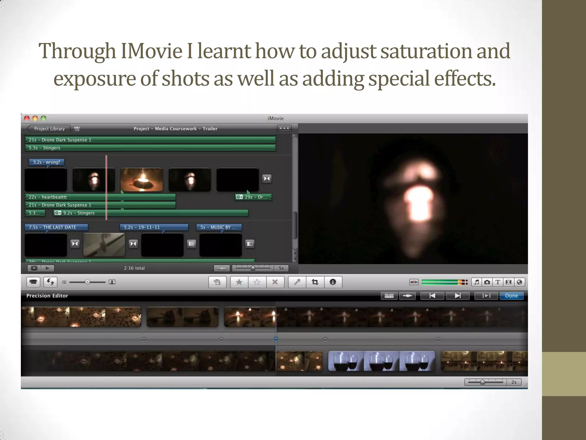 Through IMovie I learnt how to adjust saturation and exposure of shots as well as adding special effects.   