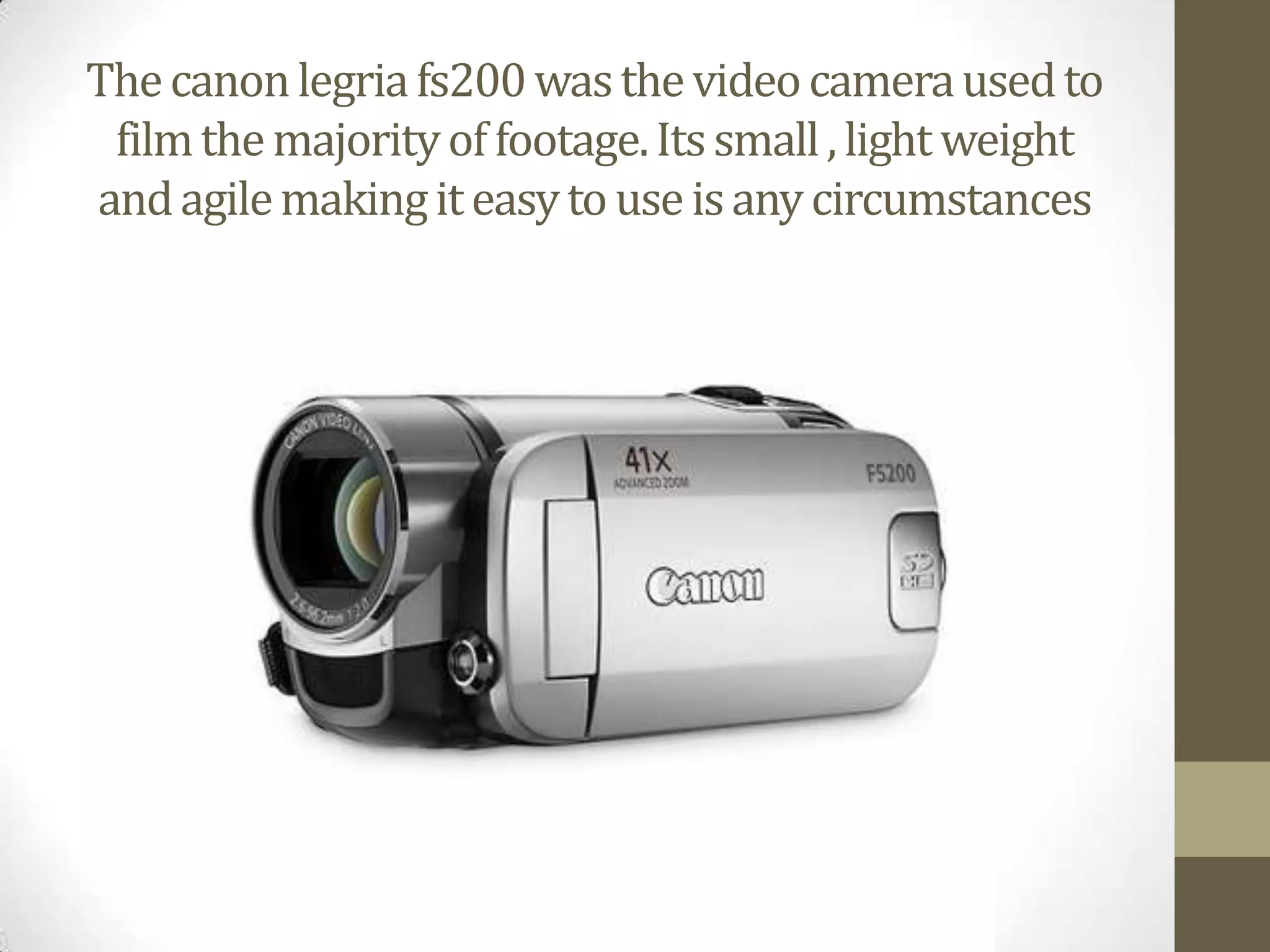 The canon legriafs200 was the video camera used to film the majority of footage. Its small , light weight and agile making it easy to use is any circumstances 