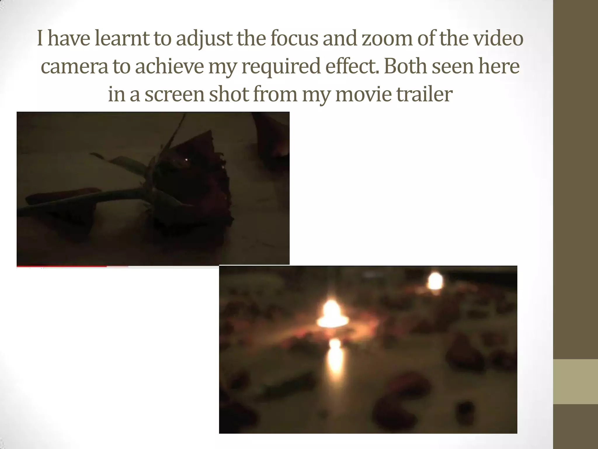 I have learnt to adjust the focus and zoom of the video camera to achieve my required effect. Both seen here in a screen shot from my movie trailer  