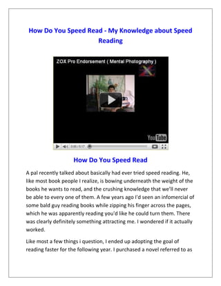 How Do You Speed Read - My Knowledge about Speed
                     Reading




                    How Do You Speed Read
A pal recently talked about basically had ever tried speed reading. He,
like most book people I realize, is bowing underneath the weight of the
books he wants to read, and the crushing knowledge that we’ll never
be able to every one of them. A few years ago I'd seen an infomercial of
some bald guy reading books while zipping his finger across the pages,
which he was apparently reading you'd like he could turn them. There
was clearly definitely something attracting me. I wondered if it actually
worked.

Like most a few things i question, I ended up adopting the goal of
reading faster for the following year. I purchased a novel referred to as
 