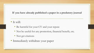 If you have already published a paper in a predatory journal
• It will:
• Be harmful for your CV and your repute
• Not be useful for any promotion, financial benefit, etc.
• Not get citations
• Immediately withdraw your paper