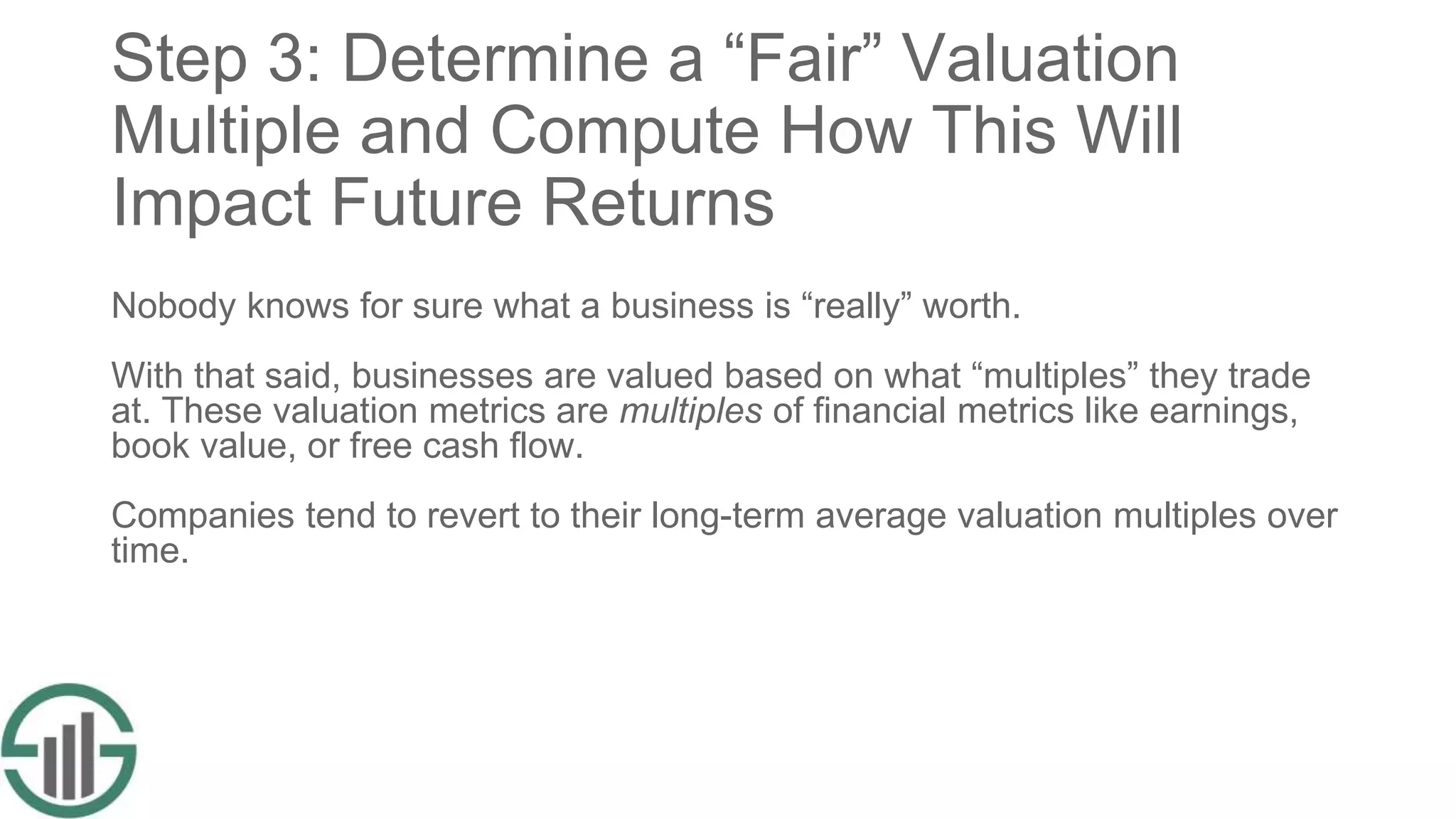 Step 3: Determine a “Fair” Valuation
Multiple and Compute How This Will
Impact Future Returns
Nobody knows for sure what a business is “really” worth.
With that said, businesses are valued based on what “multiples” they trade
at. These valuation metrics are multiples of financial metrics like earnings,
book value, or free cash flow.
Companies tend to revert to their long-term average valuation multiples over
time.
 