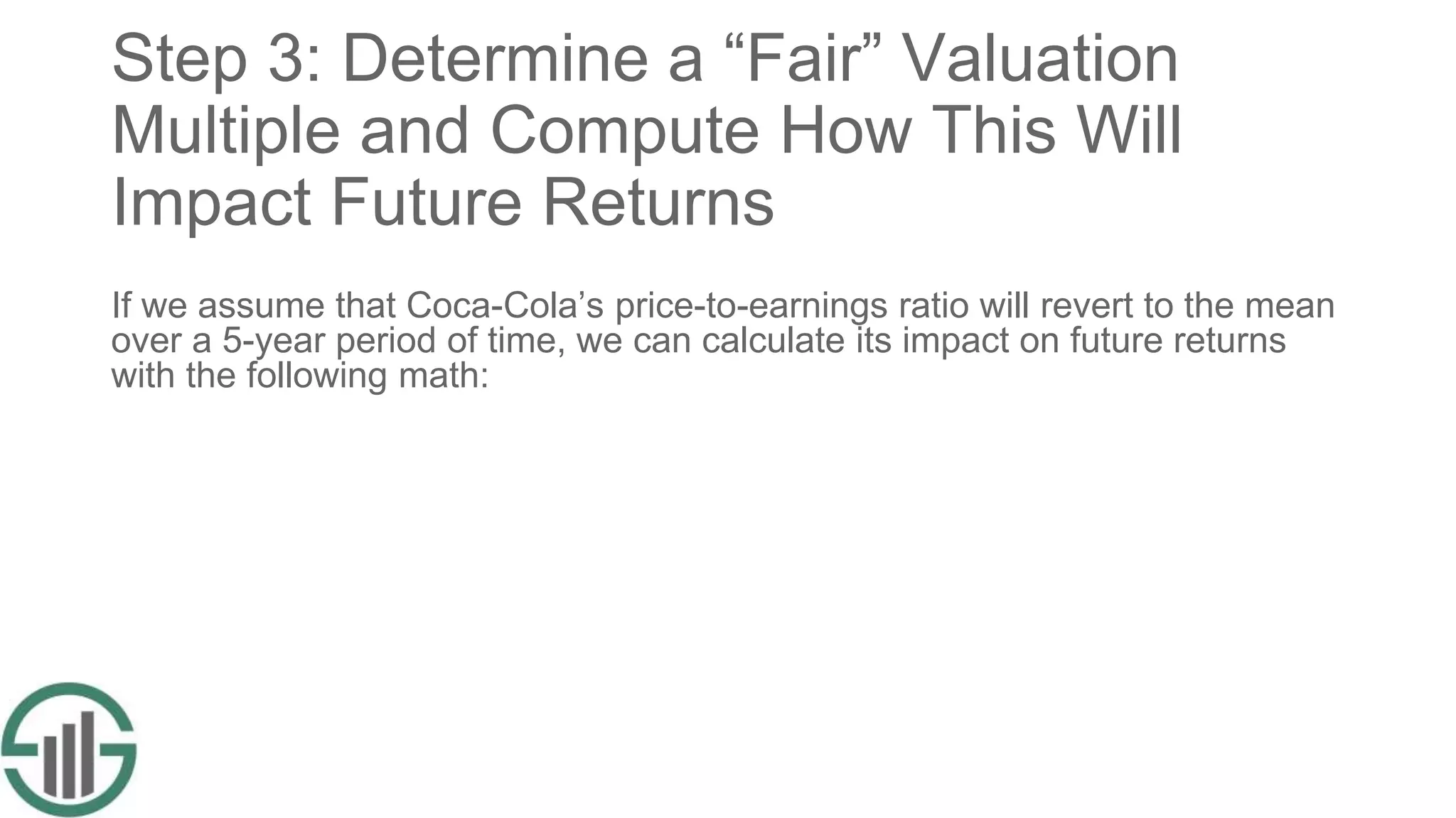 Step 3: Determine a “Fair” Valuation
Multiple and Compute How This Will
Impact Future Returns
If we assume that Coca-Cola’s price-to-earnings ratio will revert to the mean
over a 5-year period of time, we can calculate its impact on future returns
with the following math:
 